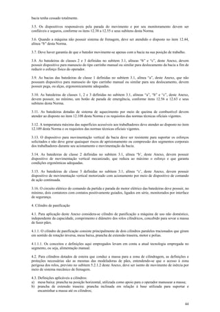 44
bacia tenha cessado totalmente.
3.5. Os dispositivos responsáveis pela parada do movimento e por seu monitoramento devem ser
confiáveis e seguros, conforme os itens 12.38 a 12.55 e seus subitens desta Norma.
3.6. Quando a máquina não possuir sistema de frenagem, deve ser atendido o disposto no item 12.44,
alínea “b” desta Norma.
3.7. Deve haver garantia de que o batedor movimente-se apenas com a bacia na sua posição de trabalho.
3.8. As batedeiras de classes 2 e 3 definidas no subitem 3.1, alíneas “b” e “c”, deste Anexo, devem
possuir dispositivo para manuseio do tipo carrinho manual ou similar para deslocamento da bacia a fim de
reduzir o esforço físico do operador.
3.9. As bacias das batedeiras de classe 1 definidas no subitem 3.1, alínea “a”, deste Anexo, que não
possuam dispositivo para manuseio do tipo carrinho manual ou similar para seu deslocamento, devem
possuir pega, ou alças, ergonomicamente adequadas.
3.10. As batedeiras de classes 1, 2 e 3 definidas no subitem 3.1, alíneas “a”, “b” e “c”, deste Anexo,
devem possuir, no mínimo, um botão de parada de emergência, conforme itens 12.56 a 12.63 e seus
subitens desta Norma.
3.11. As batedeiras dotadas de sistema de aquecimento por meio de queima de combustível devem
atender ao disposto no item 12.108 desta Norma e os requisitos das normas técnicas oficiais vigentes.
3.12. A temperatura máxima das superfícies acessíveis aos trabalhadores deve atender ao disposto no item
12.109 desta Norma e os requisitos das normas técnicas oficiais vigentes.
3.13. O dispositivo para movimentação vertical da bacia deve ser resistente para suportar os esforços
solicitados e não deve gerar quaisquer riscos de aprisionamento ou compressão dos segmentos corporais
dos trabalhadores durante seu acionamento e movimentação da bacia.
3.14. As batedeiras de classe 2 definidas no subitem 3.1, alínea “b’, deste Anexo, devem possuir
dispositivo de movimentação vertical mecanizado, que reduza ao máximo o esforço e que garanta
condições ergonômicas adequadas.
3.15. As batedeiras de classe 3 definidas no subitem 3.1, alínea “c’, deste Anexo, devem possuir
dispositivo de movimentação vertical motorizado com acionamento por meio de dispositivo de comando
de ação continuada.
3.16. O circuito elétrico do comando da partida e parada do motor elétrico das batedeiras deve possuir, no
mínimo, dois contatores com contatos positivamente guiados, ligados em série, monitorados por interface
de segurança.
4. Cilindro de panificação
4.1. Para aplicação deste Anexo considera-se cilindro de panificação a máquina de uso não doméstico,
independente da capacidade, comprimento e diâmetro dos rolos cilíndricos, concebido para sovar a massa
de fazer pães.
4.1.1. O cilindro de panificação consiste principalmente de dois cilindros paralelos tracionados que giram
em sentido de rotação inversa, mesa baixa, prancha de extensão traseira, motor e polias.
4.1.1.1. Os conceitos e definições aqui empregados levam em conta a atual tecnologia empregada no
segmento, ou seja, alimentação manual.
4.2. Para cilindros dotados de esteira que conduz a massa para a zona de cilindragem, as definições e
proteções necessárias são as mesmas das modeladoras de pães, entendendo-se que o acesso à zona
perigosa dos rolos, previsto no subitem 5.2.1.2 deste Anexo, deve ser isento de movimento de inércia por
meio de sistema mecânico de frenagem.
4.3. Definições aplicáveis a cilindros:
a) mesa baixa: prancha na posição horizontal, utilizada como apoio para o operador manusear a massa;
b) prancha de extensão traseira: prancha inclinada em relação à base utilizada para suportar e
encaminhar a massa até os cilindros;
 
