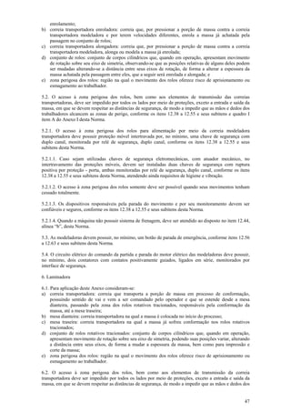 47
enrolamento;
b) correia transportadora enroladora: correia que, por pressionar a porção de massa contra a correia
transportadora modeladora e por terem velocidades diferentes, enrola a massa já achatada pela
passagem no conjunto de rolos;
c) correia transportadora alongadora: correia que, por pressionar a porção de massa contra a correia
transportadora modeladora, alonga ou modela a massa já enrolada;
d) conjunto de rolos: conjunto de corpos cilíndricos que, quando em operação, apresentam movimento
de rotação sobre seu eixo de simetria, observando-se que as posições relativas de alguns deles podem
ser mudadas alterando-se a distância entre seus eixos de rotação, de forma a alterar a espessura da
massa achatada pela passagem entre eles, que a seguir será enrolada e alongada; e
e) zona perigosa dos rolos: região na qual o movimento dos rolos oferece risco de aprisionamento ou
esmagamento ao trabalhador.
5.2. O acesso à zona perigosa dos rolos, bem como aos elementos de transmissão das correias
transportadoras, deve ser impedido por todos os lados por meio de proteções, exceto a entrada e saída da
massa, em que se devem respeitar as distâncias de segurança, de modo a impedir que as mãos e dedos dos
trabalhadores alcancem as zonas de perigo, conforme os itens 12.38 a 12.55 e seus subitens e quadro I
item A do Anexo I desta Norma.
5.2.1. O acesso à zona perigosa dos rolos para alimentação por meio da correia modeladora
transportadora deve possuir proteção móvel intertravada por, no mínimo, uma chave de segurança com
duplo canal, monitorada por relé de segurança, duplo canal, conforme os itens 12.38 a 12.55 e seus
subitens desta Norma.
5.2.1.1. Caso sejam utilizadas chaves de segurança eletromecânicas, com atuador mecânico, no
intertravamento das proteções móveis, devem ser instaladas duas chaves de segurança com ruptura
positiva por proteção - porta, ambas monitoradas por relé de segurança, duplo canal, conforme os itens
12.38 a 12.55 e seus subitens desta Norma, atendendo ainda requisitos de higiene e vibração.
5.2.1.2. O acesso à zona perigosa dos rolos somente deve ser possível quando seus movimentos tenham
cessado totalmente.
5.2.1.3. Os dispositivos responsáveis pela parada do movimento e por seu monitoramento devem ser
confiáveis e seguros, conforme os itens 12.38 a 12.55 e seus subitens desta Norma.
5.2.1.4. Quando a máquina não possuir sistema de frenagem, deve ser atendido ao disposto no item 12.44,
alínea “b”, desta Norma.
5.3. As modeladoras devem possuir, no mínimo, um botão de parada de emergência, conforme itens 12.56
a 12.63 e seus subitens desta Norma.
5.4. O circuito elétrico do comando da partida e parada do motor elétrico das modeladoras deve possuir,
no mínimo, dois contatores com contatos positivamente guiados, ligados em série, monitorados por
interface de segurança.
6. Laminadora
6.1. Para aplicação deste Anexo consideram-se:
a) correia transportadora: correia que transporta a porção de massa em processo de conformação,
possuindo sentido de vai e vem a ser comandado pelo operador e que se estende desde a mesa
dianteira, passando pela zona dos rolos rotativos tracionados, responsáveis pela conformação da
massa, até a mesa traseira;
b) mesa dianteira: correia transportadora na qual a massa é colocada no início do processo;
c) mesa traseira: correia transportadora na qual a massa já sofreu conformação nos rolos rotativos
tracionados;
d) conjunto de rolos rotativos tracionados: conjunto de corpos cilíndricos que, quando em operação,
apresentam movimento de rotação sobre seu eixo de simetria, podendo suas posições variar, alterando
a distância entre seus eixos, de forma a mudar a espessura da massa, bem como para impressão e
corte da massa;
e) zona perigosa dos rolos: região na qual o movimento dos rolos oferece risco de aprisionamento ou
esmagamento ao trabalhador.
6.2. O acesso à zona perigosa dos rolos, bem como aos elementos de transmissão da correia
transportadora deve ser impedido por todos os lados por meio de proteções, exceto a entrada e saída da
massa, em que se devem respeitar as distâncias de segurança, de modo a impedir que as mãos e dedos dos
 