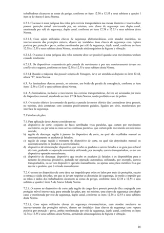 48
trabalhadores alcancem as zonas de perigo, conforme os itens 12.38 a 12.55 e seus subitens e quadro I
item A do Anexo I desta Norma.
6.2.1. O acesso à zona perigosa dos rolos pela correia transportadora nas mesas dianteira e traseira deve
possuir proteção móvel intertravada por, no mínimo, uma chave de segurança com duplo canal,
monitorada por relé de segurança, duplo canal, conforme os itens 12.38 a 12.55 e seus subitens desta
Norma.
6.2.1.1. Caso sejam utilizadas chaves de segurança eletromecânicas, com atuador mecânico, no
intertravamento das proteções móveis, devem ser instaladas duas chaves de segurança com ruptura
positiva por proteção - porta, ambas monitoradas por relé de segurança, duplo canal, conforme os itens
12.38 a 12.55 e seus subitens desta Norma, atendendo ainda requisitos de higiene e vibração.
6.2.1.2. O acesso à zona perigosa dos rolos somente deve ser possível quando seus movimentos tenham
cessado totalmente.
6.2.1.3. Os dispositivos responsáveis pela parada do movimento e por seu monitoramento devem ser
confiáveis e seguros, conforme os itens 12.38 a 12.55 e seus subitens desta Norma.
6.2.1.4 Quando a máquina não possuir sistema de frenagem, deve ser atendido o disposto no item 12.44,
alínea “b”, desta Norma.
6.3. As laminadoras devem possuir, no mínimo, um botão de parada de emergência, conforme o item
itens 12.56 a 12.63 e seus subitens desta Norma.
6.4. As laminadoras, inclusive o movimento das correias transportadoras, devem ser acionadas por meio
de dispositivo manual, atendendo ao item 12.24 desta Norma, sendo proibido o uso de pedais.
6.5. O circuito elétrico do comando da partida e parada do motor elétrico das laminadoras deve possuir,
no mínimo, dois contatores com contatos positivamente guiados, ligados em série, monitorados por
interface de segurança.
7. Fatiadora de pães
7.1. Para aplicação deste Anexo consideram-se:
a) dispositivo de corte: conjunto de facas serrilhadas retas paralelas, que cortam por movimento
oscilatório, ou por uma ou mais serras contínuas paralelas, que cortam pelo movimento em um único
sentido;
b) região de descarga: região à jusante do dispositivo de corte, na qual são recolhidos manual ou
automaticamente os produtos já fatiados;
c) região de carga: região à montante do dispositivo de corte, na qual são depositados manual ou
automaticamente os produtos a serem fatiados;
d) dispositivo de alimentação: dispositivo que recebe os produtos a serem fatiados e os guia para o local
de corte, podendo ter operação automática utilizando, por exemplo, correia transportadora, ou ser um
dispositivo operado manualmente;
e) dispositivo de descarga: dispositivo que recebe os produtos já fatiados e os disponibiliza para o
restante do processo produtivo, podendo ter operação automática, utilizando, por exemplo, correia
transportadora, ou ser um dispositivo operado manualmente, ou apenas uma placa metálica fixa que
recebe o produto, que é retirado manualmente.
7.2. O acesso ao dispositivo de corte deve ser impedido por todos os lados por meio de proteções, exceto
a entrada e saída dos pães, em que se devem respeitar as distâncias de segurança, de modo a impedir que
as mãos e dedos dos trabalhadores alcancem as zonas de perigo, conforme itens 12.38 a 12.55 e seus
subitens e quadro I item A do Anexo I desta Norma.
7.2.1. O acesso ao dispositivo de corte pela região de carga deve possuir proteção fixa conjugada com
proteção móvel intertravada, para entrada dos pães, por, no mínimo, uma chave de segurança com duplo
canal e monitorada por relé de segurança, duplo canal, conforme os itens 12.38 a 12.55 e seus subitens
desta Norma.
7.2.1.1. Caso sejam utilizadas chaves de segurança eletromecânicas, com atuador mecânico no
intertravamento das proteções móveis, devem ser instaladas duas chaves de segurança com ruptura
positiva por proteção - porta, ambas monitoradas por relé de segurança, duplo canal, conforme os itens
12.38 a 12.55 e seus subitens desta Norma, atendendo ainda requisitos de higiene e vibração.
 