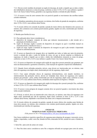 49
7.2.2. Devem existir medidas de proteção na região de descarga, de modo a impedir que as mãos e dedos
dos trabalhadores alcancem as zonas de perigo, conforme os itens 12.38 a 12.55 e seus subitens e quadro I
item A do Anexo I desta Norma, garantido a sua segurança durante a retirada dos pães fatiados.
7.2.3. O acesso à zona de corte somente deve ser possível quando os movimentos das serrilhas tenham
cessado totalmente.
7.3. As fatiadoras automáticas devem possuir, no mínimo, dois botões de parada de emergência, conforme
itens 12.56 a 12.63 e seus subitens desta Norma.
7.4. O circuito elétrico do comando da partida e parada do motor elétrico das fatiadoras deve possuir, no
mínimo, dois contatores com contatos positivamente guiados, ligados em série, monitorados por interface
de segurança.
8. Moinho para farinha de rosca
8.1. Para aplicação deste Anexo consideram-se:
a) dispositivo de moagem: conjunto de aletas que reduzem mecanicamente o pão torrado até a
granulação de farinha de rosca;
b) região de descarga: região à jusante do dispositivo de moagem na qual é recolhida manual ou
automaticamente a farinha de rosca; e
c) região de carga: região à montante do dispositivo de moagem na qual o pão torrado é depositado
manual ou automaticamente.
8.2. O acesso ao dispositivo de moagem deve ser impedido por todos os lados por meio de proteções,
exceto a entrada dos pães e saída da farinha de rosca, em que se devem respeitar as distâncias de
segurança, de modo a impedir que as mãos e dedos dos trabalhadores alcancem as zonas de perigo,
conforme os itens 12.38 a 12.55 e seus subitens e quadro I item A do Anexo I desta Norma.
8.2.1. O acesso ao dispositivo de moagem pela região de carga deve possuir proteções que garantam, por
meio de distanciamento e geometria construtiva, a não inserção de segmento corporal dos trabalhadores.
8.2.2. Quando forem utilizadas proteções móveis, estas devem ser intertravadas por, no mínimo, uma
chave de segurança com duplo canal, monitorada por relé de segurança, duplo canal.
8.2.2.1. Caso sejam utilizadas chaves de segurança eletromecânicas, com atuador mecânico, no
intertravamento das proteções móveis, devem ser instaladas duas chaves de segurança com ruptura
positiva por proteção - porta, ambas monitoradas por relé de segurança, duplo canal, conforme os itens
12.38 a 12.55 e seus subitens desta Norma, atendendo ainda requisitos de higiene e vibração.
8.2.3. O acesso ao dispositivo de moagem pela região de descarga deve possuir proteção fixa, conforme
os itens 12.38 a 12.55 e seus subitens desta Norma.
8.2.4. O acesso à zona perigosa de moagem somente deve ser possível quando o movimento das aletas
tenha cessado totalmente.
8.3. O bocal, se móvel, deve ser intertravado com a base por, no mínimo, uma chave de segurança com
duplo canal, monitorada por relé de segurança, duplo canal, conforme os itens 12.38 a 12.55 e seus
subitens desta Norma, impedindo o movimento das aletas com a máquina desmontada.
8.4. O circuito elétrico do comando da partida e parada do motor elétrico dos moinhos para farinha de
rosca deve possuir, no mínimo, dois contatores com contatos positivamente guiados, ligados em série,
monitorados por interface de segurança.
ANEXO VII
MÁQUINAS PARA AÇOUGUE E MERCEARIA
(Vide prazos no Art. 4ª da Portaria SIT n.º 197, de 17 de dezembro de 2010)
Este Anexo estabelecer requisitos específicos de segurança para máquinas de açougue e mercearia, novas,
usadas e importadas, a saber: serra fita, fatiador de bifes, amaciador de bife, moedor de carne e fatiador de
frios.
1. Serra fita - para corte de carnes em varejo.
1.1. Para fins deste anexo considera-se serra fita a máquina utilizada em açougue para corte de carnes,
 