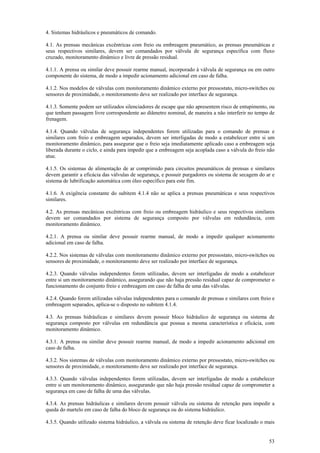 53
4. Sistemas hidráulicos e pneumáticos de comando.
4.1. As prensas mecânicas excêntricas com freio ou embreagem pneumático, as prensas pneumáticas e
seus respectivos similares, devem ser comandados por válvula de segurança específica com fluxo
cruzado, monitoramento dinâmico e livre de pressão residual.
4.1.1. A prensa ou similar deve possuir rearme manual, incorporado à válvula de segurança ou em outro
componente do sistema, de modo a impedir acionamento adicional em caso de falha.
4.1.2. Nos modelos de válvulas com monitoramento dinâmico externo por pressostato, micro-switches ou
sensores de proximidade, o monitoramento deve ser realizado por interface de segurança.
4.1.3. Somente podem ser utilizados silenciadores de escape que não apresentem risco de entupimento, ou
que tenham passagem livre correspondente ao diâmetro nominal, de maneira a não interferir no tempo de
frenagem.
4.1.4. Quando válvulas de segurança independentes forem utilizadas para o comando de prensas e
similares com freio e embreagem separados, devem ser interligadas de modo a estabelecer entre si um
monitoramento dinâmico, para assegurar que o freio seja imediatamente aplicado caso a embreagem seja
liberada durante o ciclo, e ainda para impedir que a embreagem seja acoplada caso a válvula do freio não
atue.
4.1.5. Os sistemas de alimentação de ar comprimido para circuitos pneumáticos de prensas e similares
devem garantir a eficácia das válvulas de segurança, e possuir purgadores ou sistema de secagem do ar e
sistema de lubrificação automática com óleo específico para este fim.
4.1.6. A exigência constante do subitem 4.1.4 não se aplica a prensas pneumáticas e seus respectivos
similares.
4.2. As prensas mecânicas excêntricas com freio ou embreagem hidráulico e seus respectivos similares
devem ser comandados por sistema de segurança composto por válvulas em redundância, com
monitoramento dinâmico.
4.2.1. A prensa ou similar deve possuir rearme manual, de modo a impedir qualquer acionamento
adicional em caso de falha.
4.2.2. Nos sistemas de válvulas com monitoramento dinâmico externo por pressostato, micro-switches ou
sensores de proximidade, o monitoramento deve ser realizado por interface de segurança.
4.2.3. Quando válvulas independentes forem utilizadas, devem ser interligadas de modo a estabelecer
entre si um monitoramento dinâmico, assegurando que não haja pressão residual capaz de comprometer o
funcionamento do conjunto freio e embreagem em caso de falha de uma das válvulas.
4.2.4. Quando forem utilizadas válvulas independentes para o comando de prensas e similares com freio e
embreagem separados, aplica-se o disposto no subitem 4.1.4.
4.3. As prensas hidráulicas e similares devem possuir bloco hidráulico de segurança ou sistema de
segurança composto por válvulas em redundância que possua a mesma característica e eficácia, com
monitoramento dinâmico.
4.3.1. A prensa ou similar deve possuir rearme manual, de modo a impedir acionamento adicional em
caso de falha.
4.3.2. Nos sistemas de válvulas com monitoramento dinâmico externo por pressostato, micro-switches ou
sensores de proximidade, o monitoramento deve ser realizado por interface de segurança.
4.3.3. Quando válvulas independentes forem utilizadas, devem ser interligadas de modo a estabelecer
entre si um monitoramento dinâmico, assegurando que não haja pressão residual capaz de comprometer a
segurança em caso de falha de uma das válvulas.
4.3.4. As prensas hidráulicas e similares devem possuir válvula ou sistema de retenção para impedir a
queda do martelo em caso de falha do bloco de segurança ou do sistema hidráulico.
4.3.5. Quando utilizado sistema hidráulico, a válvula ou sistema de retenção deve ficar localizado o mais
 