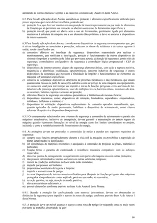 66
atendendo às normas técnicas vigentes e às exceções constantes do Quadro II deste Anexo.
6.2. Para fins de aplicação deste Anexo, considera-se proteção o elemento especificamente utilizado para
prover segurança por meio de barreira física, podendo ser:
a) proteção fixa, que deve ser mantida em sua posição de maneira permanente ou por meio de elementos
de fixação que só permitam sua remoção ou abertura com o uso de ferramentas específicas; e
b) proteção móvel, que pode ser aberta sem o uso de ferramentas, geralmente ligada por elementos
mecânicos à estrutura da máquina ou a um elemento fixo próximo, e deve se associar a dispositivos
de intertravamento.
6.3 Para fins de aplicação deste Anexo, consideram-se dispositivos de segurança os componentes que, por
si só ou interligados ou associados a proteções, reduzam os riscos de acidentes e de outros agravos à
saúde, sendo classificados em:
a) comandos elétricos ou interfaces de segurança: dispositivos responsáveis por realizar o
monitoramento, que verificam a interligação, posição e funcionamento de outros dispositivos do
sistema e impedem a ocorrência de falha que provoque a perda da função de segurança, como relés de
segurança, controladores configuráveis de segurança e controlador lógico programável - CLP de
segurança;
b) dispositivos de intertravamento: chaves de segurança eletromecânicas, com ação e ruptura positiva,
magnéticas e eletrônicas codificadas, optoeletrônicas, sensores indutivos de segurança e outros
dispositivos de segurança que possuem a finalidade de impedir o funcionamento de elementos da
máquina sob condições específicas;
c) sensores de segurança: dispositivos detectores de presença mecânicos e não mecânicos, que atuam
quando uma pessoa ou parte do seu corpo adentra a zona de perigo de uma máquina ou equipamento,
enviando um sinal para interromper ou impedir o início de funções perigosas, como cortinas de luz,
detectores de presença optoeletrônicos, laser de múltiplos feixes, barreiras óticas, monitores de área,
ou scanners, batentes, tapetes e sensores de posição;
d) válvulas e blocos de segurança ou sistemas pneumáticos e hidráulicos de mesma eficácia;
e) dispositivos mecânicos, como: dispositivos de retenção, limitadores, separadores, empurradores,
inibidores, defletores e retráteis; e
f) dispositivos de validação: dispositivos suplementares de comando operados manualmente, que,
quando aplicados de modo permanente, habilitam o dispositivo de acionamento, como chaves
seletoras bloqueáveis e dispositivos bloqueáveis.
6.3.1 Os componentes relacionados aos sistemas de segurança e comandos de acionamento e parada das
máquinas estacionárias, inclusive de emergência, devem garantir a manutenção do estado seguro da
máquina quando ocorrerem flutuações no nível de energia além dos limites considerados no projeto,
incluindo o corte e restabelecimento do fornecimento de energia.
6.4. As proteções devem ser projetadas e construídas de modo a atender aos seguintes requisitos de
segurança:
a) cumprir suas funções apropriadamente durante a vida útil da máquina ou possibilitar a reposição de
partes deterioradas ou danificadas;
b) ser constituídas de materiais resistentes e adequados à contenção de projeção de peças, materiais e
partículas;
c) fixação firme e garantia de estabilidade e resistência mecânica compatíveis com os esforços
requeridos;
d) não criar pontos de esmagamento ou agarramento com partes da máquina ou com outras proteções;
e) não possuir extremidades e arestas cortantes ou outras saliências perigosas;
f) resistir às condições ambientais do local onde estão instaladas;
g) impedir que possam ser burladas;
h) proporcionar condições de higiene e limpeza;
i) impedir o acesso à zona de perigo;
j) ter seus dispositivos de intertravamento utilizados para bloqueio de funções perigosas das máquinas
protegidos adequadamente contra sujidade, poeiras e corrosão, se necessário;
k) ter ação positiva, ou seja, atuação de modo positivo;
l) não acarretar riscos adicionais; e
m) possuir dimensões conforme previsto no Item A do Anexo I desta Norma.
6.4.1. Quando a proteção for confeccionada com material descontínuo, devem ser observadas as
distâncias de segurança para impedir o acesso às zonas de perigo, conforme previsto Item A do Anexo I
desta Norma.
6.5. A proteção deve ser móvel quando o acesso a uma zona de perigo for requerido uma ou mais vezes
por turno de trabalho, observando-se que:
 