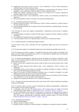 71
h) espaçamento entre barras de 0,25 m (vinte e cinco centímetros) a 0,30 m (trinta centímetros),
conforme Figura 3 do Anexo III desta Norma;
i) espaçamento entre o piso da máquina ou da edificação e a primeira barra não superior a 0,55 m
(cinqüenta e cinco centímetros), conforme Figura 3 do Anexo III desta Norma;
j) distância em relação à estrutura em que é fixada de, no mínimo, 0,15 m (quinze centímetros),
conforme Figura 4 do Anexo III desta Norma;
k) barras de 0,025m (vinte e cinco milímetros) a 0,038 m (trinta e oito milímetros) de diâmetro ou
espessura; e
l) barras com superfícies, formas ou ranhuras a fim de prevenir deslizamentos.
15.15.1. As gaiolas de proteção devem possuir:
a) diâmetro de 0,65m (sessenta e cinco centímetros) a 0,80 m (oitenta centímetros), conforme Figura 4
do Anexo III desta Norma; e
b) vãos entre grades protetoras de, no máximo, 0,30 m (trinta centímetros), conforme Figura 3 do Anexo
III desta Norma.
15.16. Os meios de acesso das máquinas autopropelidas e implementos, devem possuir as seguintes
características:
a) ser dimensionados, construídos e fixados de modo seguro e resistente, de forma a suportar os esforços
solicitantes;
b) ser constituídos de material resistente a intempéries e corrosão;
c) o travessão superior não deve ter superfície plana, a fim de evitar a colocação de objetos.
15.17. A direção não pode ser considerada manípulo de apoio.
15.18. Os pneus, cubos, rodas e para-lamas não são considerados degraus para acesso aos postos de
trabalho.
15.19. Os para-lamas podem ser considerados degraus para acesso desde que projetados para esse fim.
15.20. Em máquinas de esteira, as sapatas e a superfície de apoio das esteiras podem ser utilizadas como
degraus de acesso desde que projetados para esse fim e se for garantido ao operador apoio em três pontos
de contato durante todo tempo de acesso.
15.21. As máquinas autopropelidas e implementos devem ser dotados de corrimãos ou manípulos - pega-
mãos, em um ou ambos os lados dos meios de acesso que ofereçam risco de queda ou acesso às áreas de
perigo, que devem possuir:
a) projeto de forma que o operador possa manter contato de apoio em três pontos durante todo o tempo
de acesso;
b) largura da seção transversal entre 0,025m (vinte e cinco milímetros) e 0,038 m (trinta e oito
milímetros);
c) extremidade inferior em pelo menos um corrimão ou manípulo localizada no máximo a 1600 mm
(mil e seiscentos milímetros) da superfície do solo;
d) espaço livre mínimo de 0,050m (cinquenta milímetros) entre o corrimão ou manípulo e as partes
adjacentes para acesso da mão, exceto nos pontos de fixação;
e) um manípulo instalado do último degrau superior do meio de acesso a uma altura de 0,85 m (oitenta e
cinco centímetros a 1,10 m (um metro e dez centímetros); e
f) manípulo com comprimento mínimo de 0,15 m (quinze centímetros).
15.21.1. Os pontos de apoio para mãos devem ficar a pelo menos 0,30 m (trinta centímetros) de qualquer
elemento de articulação.
15.22. As escadas usadas no acesso ao posto de operação das máquinas autopropelidas e implementos
devem atender a um dos seguintes requisitos:
a) a inclinação α deve ser entre 70º (setenta graus) e 90° (noventa graus) em relação à horizontal
conforme Figura 2 desta Norma; ou (Retificada no D.O.U. de 10/01/11 - Seção 1 - pág. 84)
b) no caso de inclinação α menor que 70° (setenta graus), as dimensões dos degraus devem atender à
equação (2B + G) ≤ 700 mm, onde B é a distância vertical, em mm, e G a distância horizontal, em
mm, entre degraus, permanecendo as dimensões restantes conforme Figura 2 do Anexo III desta
Norma. (Retificada no D.O.U. de 10/01/11 - Seção 1 - pág. 84)
15.22.1. Os degraus devem possuir:
a) superfície antiderrapante;
b) batentes verticais em ambos os lados;
c) projeção de modo a minimizar o acúmulo de água e de sujidades, nas condições normais de trabalho;
 