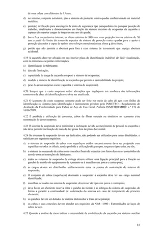 83
de uma esfera com diâmetro de 15 mm;
d) no mínimo, conjunto estrutural, piso e sistema de proteção contra quedas confeccionado em material
metálico;
e) ponto(s) de fixação para ancoragem de cinto de segurança tipo paraquedista em qualquer posição de
trabalho, sinalizados e dimensionados em função do número máximo de ocupantes da caçamba e
capazes de suportar cargas de impacto em caso de queda;
f) barra fixa no perímetro interno, na altura mínima de 990 mm, com projeção interna mínima de 50
mm a partir do limite do travessão superior do sistema de proteção contra quedas para o apoio e
proteção das mãos e capaz de resistir aos esforços mencionados na alínea g deste item;
g) portão que não permita a abertura para fora e com sistema de travamento que impeça abertura
acidental.
4.19 A caçamba deve ter afixada em seu interior placa de identificação indelével de fácil visualização,
com no mínimo as seguintes informações:
a) identificação do fabricante;
b) data de fabricação;
c) capacidade de carga da caçamba em peso e número de ocupantes;
d) modelo e número de identificação de caçamba que permita a rastreabilidade do projeto;
e) peso do cesto suspenso vazio (caçamba e sistema de suspensão).
4.20 Sempre que o cesto suspenso sofrer alterações que impliquem em mudança das informações
constantes da placa de identificação esta deve ser atualizada.
4.21 O içamento do cesto suspenso somente pode ser feito por meio de cabo de aço, com fitilho de
identificação ou sistema para identificação e rastreamento previsto pelo INMETRO - Regulamento de
Avaliação da Conformidade para Cabos de Aço de Uso Geral, Portaria INMETRO/MDIC n.º 176 de
16/06/2009.
4.22 É proibida a utilização de correntes, cabos de fibras naturais ou sintéticos no içamento e/ou
sustentação do cesto suspenso.
4.23 O sistema de suspensão deve minimizar a inclinação devido ao movimento de pessoal na caçamba e
não deve permitir inclinação de mais de dez graus fora do plano horizontal.
4.24 Os sistemas de suspensão devem ser dedicados, não podendo ser utilizados para outras finalidades. e
satisfazer aos seguintes requisitos:
a) o sistema de suspensão de cabos com superlaços unidos mecanicamente deve ser projetado com
sapatilha em todos os olhais, sendo proibida a utilização de grampos, soquetes tipo cunha, ou nós;
b) o sistema de suspensão de cabos com conexões finais de soquetes com furos devem ser concebidos de
acordo com as instruções do fabricante;
c) todos os sistemas de suspensão de eslinga devem utilizar uma ligação principal para a fixação ao
gancho do moitão do equipamento de içamento ou à manilha com porca e contra-pino;
d) as cargas devem ser distribuídas uniformemente entre os pontos de sustentação do sistema de
suspensão;
e) O conjunto de cabos (superlaços) destinado a suspender a caçamba deve ter sua carga nominal
identificada;
f) manilhas, se usadas no sistema de suspensão, devem ser do tipo com porca e contrapino;
g) deve haver um elemento reserva entre o gancho do moitão e as eslingas do sistema de suspensão, de
forma a garantir a continuidade de sustentação do sistema em caso de rompimento do primeiro
elemento;
h) os ganchos devem ser dotados de sistema distorcedor e trava de segurança;
i) os cabos e suas conexões devem atender aos requisitos da NBR 11900 - Extremidades de laços de
cabos de aço.
4.25 Quando a análise de risco indicar a necessidade de estabilização da caçamba por sistema auxiliar
 