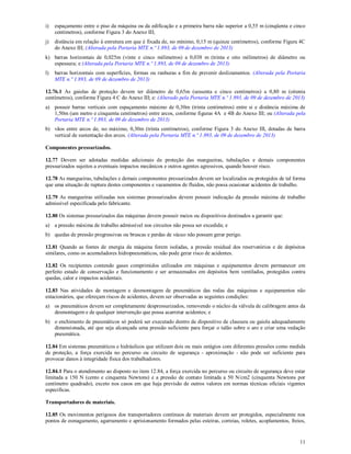 11
i) espaçamento entre o piso da máquina ou da edificação e a primeira barra não superior a 0,55 m (cinqüenta e cinco
centímetros), conforme Figura 3 do Anexo III;
j) distância em relação à estrutura em que é fixada de, no mínimo, 0,15 m (quinze centímetros), conforme Figura 4C
do Anexo III; (Alterada pela Portaria MTE n.º 1.893, de 09 de dezembro de 2013)
k) barras horizontais de 0,025m (vinte e cinco milímetros) a 0,038 m (trinta e oito milímetros) de diâmetro ou
espessura; e (Alterada pela Portaria MTE n.º 1.893, de 09 de dezembro de 2013)
l) barras horizontais com superfícies, formas ou ranhuras a fim de prevenir deslizamentos. (Alterada pela Portaria
MTE n.º 1.893, de 09 de dezembro de 2013)
12.76.1 As gaiolas de proteção devem ter diâmetro de 0,65m (sessenta e cinco centímetros) a 0,80 m (oitenta
centímetros), conforme Figura 4 C do Anexo III; e: (Alterado pela Portaria MTE n.º 1.893, de 09 de dezembro de 2013)
a) possuir barras verticais com espaçamento máximo de 0,30m (trinta centímetros) entre si e distância máxima de
1,50m (um metro e cinquenta centímetros) entre arcos, conforme figuras 4A e 4B do Anexo III; ou (Alterada pela
Portaria MTE n.º 1.893, de 09 de dezembro de 2013)
b) vãos entre arcos de, no máximo, 0,30m (trinta centímetros), conforme Figura 3 do Anexo III, dotadas de barra
vertical de sustentação dos arcos. (Alterada pela Portaria MTE n.º 1.893, de 09 de dezembro de 2013)
Componentes pressurizados.
12.77 Devem ser adotadas medidas adicionais de proteção das mangueiras, tubulações e demais componentes
pressurizados sujeitos a eventuais impactos mecânicos e outros agentes agressivos, quando houver risco.
12.78 As mangueiras, tubulações e demais componentes pressurizados devem ser localizados ou protegidos de tal forma
que uma situação de ruptura destes componentes e vazamentos de fluidos, não possa ocasionar acidentes de trabalho.
12.79 As mangueiras utilizadas nos sistemas pressurizados devem possuir indicação da pressão máxima de trabalho
admissível especificada pelo fabricante.
12.80 Os sistemas pressurizados das máquinas devem possuir meios ou dispositivos destinados a garantir que:
a) a pressão máxima de trabalho admissível nos circuitos não possa ser excedida; e
b) quedas de pressão progressivas ou bruscas e perdas de vácuo não possam gerar perigo.
12.81 Quando as fontes de energia da máquina forem isoladas, a pressão residual dos reservatórios e de depósitos
similares, como os acumuladores hidropneumáticos, não pode gerar risco de acidentes.
12.82 Os recipientes contendo gases comprimidos utilizados em máquinas e equipamentos devem permanecer em
perfeito estado de conservação e funcionamento e ser armazenados em depósitos bem ventilados, protegidos contra
quedas, calor e impactos acidentais.
12.83 Nas atividades de montagem e desmontagem de pneumáticos das rodas das máquinas e equipamentos não
estacionários, que ofereçam riscos de acidentes, devem ser observadas as seguintes condições:
a) os pneumáticos devem ser completamente despressurizados, removendo o núcleo da válvula de calibragem antes da
desmontagem e de qualquer intervenção que possa acarretar acidentes; e
b) o enchimento de pneumáticos só poderá ser executado dentro de dispositivo de clausura ou gaiola adequadamente
dimensionada, até que seja alcançada uma pressão suficiente para forçar o talão sobre o aro e criar uma vedação
pneumática.
12.84 Em sistemas pneumáticos e hidráulicos que utilizam dois ou mais estágios com diferentes pressões como medida
de proteção, a força exercida no percurso ou circuito de segurança - aproximação - não pode ser suficiente para
provocar danos à integridade física dos trabalhadores.
12.84.1 Para o atendimento ao disposto no item 12.84, a força exercida no percurso ou circuito de segurança deve estar
limitada a 150 N (cento e cinquenta Newtons) e a pressão de contato limitada a 50 N/cm2 (cinquenta Newtons por
centímetro quadrado), exceto nos casos em que haja previsão de outros valores em normas técnicas oficiais vigentes
especificas.
Transportadores de materiais.
12.85 Os movimentos perigosos dos transportadores contínuos de materiais devem ser protegidos, especialmente nos
pontos de esmagamento, agarramento e aprisionamento formados pelas esteiras, correias, roletes, acoplamentos, freios,
 