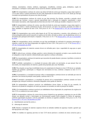 12
roldanas, amostradores, volantes, tambores, engrenagens, cremalheiras, correntes, guias, alinhadores, região do
esticamento e contrapeso e outras partes móveis acessíveis durante a operação normal.
12.85.1 Os transportadores contínuos de correia cuja altura da borda da correia que transporta a carga esteja superior a
2,70 m (dois metros e setenta centímetros) do piso estão dispensados da observância do item 12.85, desde que não haja
circulação nem permanência de pessoas nas zonas de perigo.
12.85.2 Os transportadores contínuos de correia em que haja proteção fixa distante, associada a proteção móvel
intertravada que restrinja o acesso a pessoal especializado para a realização de inspeções, manutenções e outras
intervenções necessárias, estão dispensados da observância do item 12.85, desde que atendido o disposto no item 12.51.
12.86 Os transportadores contínuos de correia, cuja altura da borda da correia que transporta a carga esteja superior a
2,70 m (dois metros e setenta centímetros) do piso, devem possuir, em toda a sua extensão, passarelas em ambos os
lados, atendidos os requisitos do item 12.66. (Vide prazos no Art. 4ª da Portaria SIT n.º 197, de 17 de dezembro de
2010)
12.86.1 Os transportadores cuja correia tenha largura de até 762 mm (setecentos e sessenta e dois milímetros ou 30
(trinta) polegadas podem possuir passarela em apenas um dos lados, devendo-se adotar o uso de plataformas móveis ou
elevatórias para quaisquer intervenções e inspeções. (Vide prazos no Art. 4ª da Portaria SIT n.º 197, de 17 de dezembro
de 2010)
12.86.2 Os transportadores móveis articulados em que haja possibilidade de realização de quaisquer intervenções e
inspeções a partir do solo ficam dispensados da exigência do item 12.86. (Vide prazos no Art. 4ª da Portaria SIT n.º
197, de 17 de dezembro de 2010)
12.87 Os transportadores de materiais somente devem ser utilizados para o tipo e capacidade de carga para os quais
foram projetados.
12.88 Os cabos de aço, correntes, eslingas, ganchos e outros elementos de suspensão ou tração e suas conexões devem
ser adequados ao tipo de material e dimensionados para suportar os esforços solicitantes.
12.89 Nos transportadores contínuos de materiais que necessitem de parada durante o processo é proibida a reversão de
movimento para esta finalidade.
12.90 É proibida a permanência e a circulação de pessoas sobre partes em movimento, ou que possam ficar em
movimento, dos transportadores de materiais, quando não projetadas para essas finalidades.
12.90.1 Nas situações em que haja inviabilidade técnica do cumprimento do disposto no item 12.90 devem ser adotadas
medidas que garantam a paralisação e o bloqueio dos movimentos de risco, conforme o disposto no item 12.113 e
subitem 12.113.1.
12.90.2 A permanência e a circulação de pessoas sobre os transportadores contínuos devem ser realizadas por meio de
passarelas com sistema de proteção contra quedas, conforme item 12.70.
12.90.3 É permitida a permanência e a circulação de pessoas sob os transportadores contínuos somente em locais
protegidos que ofereçam resistência e dimensões adequadas contra quedas de materiais.
12.91 Os transportadores contínuos acessíveis aos trabalhadores devem dispor, ao longo de sua extensão, de
dispositivos de parada de emergência, de modo que possam ser acionados em todas as posições de trabalho.
12.91.1. Os transportadores contínuos acessíveis aos trabalhadores ficam dispensados do cumprimento da exigência do
item 12.91 se a análise de risco assim indicar.
12.92 Os transportadores contínuos de correia devem possuir dispositivos que garantam a segurança em caso de falha
durante sua operação normal e interrompam seu funcionamento quando forem atingidos os limites de segurança,
conforme especificado em projeto, e devem contemplar, no mínimo, as seguintes condições: (Vide prazos no Art. 4ª da
Portaria SIT n.º 197, de 17 de dezembro de 2010)
a) desalinhamento anormal da correia; e
b) sobrecarga de materiais.
12.93. Durante o transporte de materiais suspensos devem ser adotadas medidas de segurança visando a garantir que
não haja pessoas sob a carga.
12.93.1 As medidas de segurança previstas no item 12.93 devem priorizar a existência de áreas exclusivas para a
 
