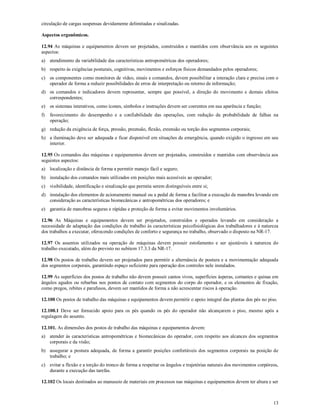 13
circulação de cargas suspensas devidamente delimitadas e sinalizadas.
Aspectos ergonômicos.
12.94 As máquinas e equipamentos devem ser projetados, construídos e mantidos com observância aos os seguintes
aspectos:
a) atendimento da variabilidade das características antropométricas dos operadores;
b) respeito às exigências posturais, cognitivas, movimentos e esforços físicos demandados pelos operadores;
c) os componentes como monitores de vídeo, sinais e comandos, devem possibilitar a interação clara e precisa com o
operador de forma a reduzir possibilidades de erros de interpretação ou retorno de informação;
d) os comandos e indicadores devem representar, sempre que possível, a direção do movimento e demais efeitos
correspondentes;
e) os sistemas interativos, como ícones, símbolos e instruções devem ser coerentes em sua aparência e função;
f) favorecimento do desempenho e a confiabilidade das operações, com redução da probabilidade de falhas na
operação;
g) redução da exigência de força, pressão, preensão, flexão, extensão ou torção dos segmentos corporais;
h) a iluminação deve ser adequada e ficar disponível em situações de emergência, quando exigido o ingresso em seu
interior.
12.95 Os comandos das máquinas e equipamentos devem ser projetados, construídos e mantidos com observância aos
seguintes aspectos:
a) localização e distância de forma a permitir manejo fácil e seguro;
b) instalação dos comandos mais utilizados em posições mais acessíveis ao operador;
c) visibilidade, identificação e sinalização que permita serem distinguíveis entre si;
d) instalação dos elementos de acionamento manual ou a pedal de forma a facilitar a execução da manobra levando em
consideração as características biomecânicas e antropométricas dos operadores; e
e) garantia de manobras seguras e rápidas e proteção de forma a evitar movimentos involuntários.
12.96 As Máquinas e equipamentos devem ser projetados, construídos e operados levando em consideração a
necessidade de adaptação das condições de trabalho às características psicofisiológicas dos trabalhadores e à natureza
dos trabalhos a executar, oferecendo condições de conforto e segurança no trabalho, observado o disposto na NR-17.
12.97 Os assentos utilizados na operação de máquinas devem possuir estofamento e ser ajustáveis à natureza do
trabalho executado, além do previsto no subitem 17.3.3 da NR-17.
12.98 Os postos de trabalho devem ser projetados para permitir a alternância de postura e a movimentação adequada
dos segmentos corporais, garantindo espaço suficiente para operação dos controles nele instalados.
12.99 As superfícies dos postos de trabalho não devem possuir cantos vivos, superfícies ásperas, cortantes e quinas em
ângulos agudos ou rebarbas nos pontos de contato com segmentos do corpo do operador, e os elementos de fixação,
como pregos, rebites e parafusos, devem ser mantidos de forma a não acrescentar riscos à operação.
12.100 Os postos de trabalho das máquinas e equipamentos devem permitir o apoio integral das plantas dos pés no piso.
12.100.1 Deve ser fornecido apoio para os pés quando os pés do operador não alcançarem o piso, mesmo após a
regulagem do assento.
12.101. As dimensões dos postos de trabalho das máquinas e equipamentos devem:
a) atender às características antropométricas e biomecânicas do operador, com respeito aos alcances dos segmentos
corporais e da visão;
b) assegurar a postura adequada, de forma a garantir posições confortáveis dos segmentos corporais na posição de
trabalho; e
c) evitar a flexão e a torção do tronco de forma a respeitar os ângulos e trajetórias naturais dos movimentos corpóreos,
durante a execução das tarefas.
12.102 Os locais destinados ao manuseio de materiais em processos nas máquinas e equipamentos devem ter altura e ser
 