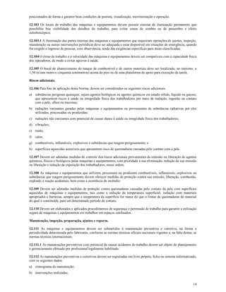 14
posicionados de forma a garantir boas condições de postura, visualização, movimentação e operação.
12.103 Os locais de trabalho das máquinas e equipamentos devem possuir sistema de iluminação permanente que
possibilite boa visibilidade dos detalhes do trabalho, para evitar zonas de sombra ou de penumbra e efeito
estroboscópico.
12.103.1 A iluminação das partes internas das máquinas e equipamentos que requeiram operações de ajustes, inspeção,
manutenção ou outras intervenções periódicas deve ser adequada e estar disponível em situações de emergência, quando
for exigido o ingresso de pessoas, com observância, ainda das exigências específicas para áreas classificadas.
12.104 O ritmo de trabalho e a velocidade das máquinas e equipamentos devem ser compatíveis com a capacidade física
dos operadores, de modo a evitar agravos à saúde.
12.105 O bocal de abastecimento do tanque de combustível e de outros materiais deve ser localizado, no máximo, a
1,50 m (um metro e cinquenta centímetros) acima do piso ou de uma plataforma de apoio para execução da tarefa.
Riscos adicionais.
12.106 Para fins de aplicação desta Norma, devem ser considerados os seguintes riscos adicionais:
a) substâncias perigosas quaisquer, sejam agentes biológicos ou agentes químicos em estado sólido, líquido ou gasoso,
que apresentem riscos à saúde ou integridade física dos trabalhadores por meio de inalação, ingestão ou contato
com a pele, olhos ou mucosas;
b) radiações ionizantes geradas pelas máquinas e equipamentos ou provenientes de substâncias radiativas por eles
utilizadas, processadas ou produzidas;
c) radiações não ionizantes com potencial de causar danos à saúde ou integridade física dos trabalhadores;
d) vibrações;
e) ruído;
f) calor;
g) combustíveis, inflamáveis, explosivos e substâncias que reagem perigosamente; e
h) superfícies aquecidas acessíveis que apresentem risco de queimaduras causadas pelo contato com a pele.
12.107 Devem ser adotadas medidas de controle dos riscos adicionais provenientes da emissão ou liberação de agentes
químicos, físicos e biológicos pelas máquinas e equipamentos, com prioridade à sua eliminação, redução de sua emissão
ou liberação e redução da exposição dos trabalhadores, nessa ordem.
12.108 As máquinas e equipamentos que utilizem, processem ou produzam combustíveis, inflamáveis, explosivos ou
substâncias que reagem perigosamente devem oferecer medidas de proteção contra sua emissão, liberação, combustão,
explosão e reação acidentais, bem como a ocorrência de incêndio.
12.109 Devem ser adotadas medidas de proteção contra queimaduras causadas pelo contato da pele com superfícies
aquecidas de máquinas e equipamentos, tais como a redução da temperatura superficial, isolação com materiais
apropriados e barreiras, sempre que a temperatura da superfície for maior do que o limiar de queimaduras do material
do qual é constituída, para um determinado período de contato.
12.110 Devem ser elaborados e aplicados procedimentos de segurança e permissão de trabalho para garantir a utilização
segura de máquinas e equipamentos em trabalhos em espaços confinados.
Manutenção, inspeção, preparação, ajustes e reparos.
12.111 As máquinas e equipamentos devem ser submetidos à manutenção preventiva e corretiva, na forma e
periodicidade determinada pelo fabricante, conforme as normas técnicas oficiais nacionais vigentes e, na falta destas, as
normas técnicas internacionais.
12.111.1 As manutenções preventivas com potencial de causar acidentes do trabalho devem ser objeto de planejamento
e gerenciamento efetuado por profissional legalmente habilitado.
12.112 As manutenções preventivas e corretivas devem ser registradas em livro próprio, ficha ou sistema informatizado,
com os seguintes dados:
a) cronograma de manutenção;
b) intervenções realizadas;
 