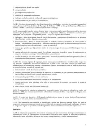 15
c) data da realização de cada intervenção;
d) serviço realizado;
e) peças reparadas ou substituídas;
f) condições de segurança do equipamento;
g) indicação conclusiva quanto às condições de segurança da máquina; e
h) nome do responsável pela execução das intervenções.
12.112.1 O registro das manutenções deve ficar disponível aos trabalhadores envolvidos na operação, manutenção e
reparos, bem como à Comissão Interna de Prevenção de Acidentes - CIPA, ao Serviço de Segurança e Medicina do
Trabalho - SESMT e à fiscalização do Ministério do Trabalho e Emprego.
12.113 A manutenção, inspeção, reparos, limpeza, ajuste e outras intervenções que se fizerem necessárias devem ser
executadas por profissionais capacitados, qualificados ou legalmente habilitados, formalmente autorizados pelo
empregador, com as máquinas e equipamentos parados e adoção dos seguintes procedimentos:
a) isolamento e descarga de todas as fontes de energia das máquinas e equipamentos, de modo visível ou facilmente
identificável por meio dos dispositivos de comando;
b) bloqueio mecânico e elétrico na posição “desligado” ou “fechado” de todos os dispositivos de corte de fontes de
energia, a fim de impedir a reenergização, e sinalização com cartão ou etiqueta de bloqueio contendo o horário e a
data do bloqueio, o motivo da manutenção e o nome do responsável;
c) medidas que garantam que à jusante dos pontos de corte de energia não exista possibilidade de gerar risco de
acidentes;
d) medidas adicionais de segurança, quando for realizada manutenção, inspeção e reparos de equipamentos ou
máquinas sustentados somente por sistemas hidráulicos e pneumáticos; e
e) sistemas de retenção com trava mecânica, para evitar o movimento de retorno acidental de partes basculadas ou
articuladas abertas das máquinas e equipamentos.
12.113.1 Para situações especiais de regulagem, ajuste, limpeza, pesquisa de defeitos e inconformidades, em que não
seja possível o cumprimento das condições estabelecidas no item 12.113, e em outras situações que impliquem a
redução do nível de segurança das máquinas e equipamentos e houver necessidade de acesso às zonas de perigo, deve
ser possível selecionar um modo de operação que:
a) torne inoperante o modo de comando automático;
b) permita a realização dos serviços com o uso de dispositivo de acionamento de ação continuada associado à redução
da velocidade, ou dispositivos de comando por movimento limitado;
c) impeça a mudança por trabalhadores não autorizados;
d) a seleção corresponda a um único modo de comando ou de funcionamento;
e) quando selecionado, tenha prioridade sobre todos os outros sistemas de comando, com exceção da parada de
emergência; e
f) torne a seleção visível, clara e facilmente identificável.
12.114 A manutenção de máquinas e equipamentos contemplará, dentre outros itens, a realização de ensaios não
destrutivos - END, nas estruturas e componentes submetidos a solicitações de força e cuja ruptura ou desgaste possa
ocasionar acidentes.
12.114.1 Os ensaios não destrutivos - END, quando realizados, devem atender às normas técnicas oficiais nacionais
vigentes e, na falta destas, normas técnicas internacionais.
12.115. Nas manutenções das máquinas e equipamentos, sempre que detectado qualquer defeito em peça ou
componente que comprometa a segurança, deve ser providenciada sua reparação ou substituição imediata por outra peça
ou componente original ou equivalente, de modo a garantir as mesmas características e condições seguras de uso.
Sinalização.
12.116 As máquinas e equipamentos, bem como as instalações em que se encontram, devem possuir sinalização de
segurança para advertir os trabalhadores e terceiros sobre os riscos a que estão expostos, as instruções de operação e
manutenção e outras informações necessárias para garantir a integridade física e a saúde dos trabalhadores.
 