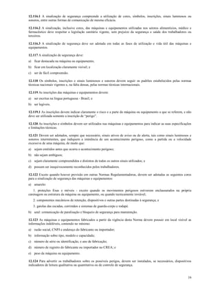 16
12.116.1 A sinalização de segurança compreende a utilização de cores, símbolos, inscrições, sinais luminosos ou
sonoros, entre outras formas de comunicação de mesma eficácia.
12.116.2 A sinalização, inclusive cores, das máquinas e equipamentos utilizadas nos setores alimentícios, médico e
farmacêutico deve respeitar a legislação sanitária vigente, sem prejuízo da segurança e saúde dos trabalhadores ou
terceiros.
12.116.3 A sinalização de segurança deve ser adotada em todas as fases de utilização e vida útil das máquinas e
equipamentos.
12.117 A sinalização de segurança deve:
a) ficar destacada na máquina ou equipamento;
b) ficar em localização claramente visível; e
c) ser de fácil compreensão.
12.118 Os símbolos, inscrições e sinais luminosos e sonoros devem seguir os padrões estabelecidos pelas normas
técnicas nacionais vigentes e, na falta dessas, pelas normas técnicas internacionais.
12.119 As inscrições das máquinas e equipamentos devem:
a) ser escritas na língua portuguesa - Brasil; e
b) ser legíveis.
12.119.1 As inscrições devem indicar claramente o risco e a parte da máquina ou equipamento a que se referem, e não
deve ser utilizada somente a inscrição de “perigo”.
12.120 As inscrições e símbolos devem ser utilizados nas máquinas e equipamentos para indicar as suas especificações
e limitações técnicas.
12.121 Devem ser adotados, sempre que necessário, sinais ativos de aviso ou de alerta, tais como sinais luminosos e
sonoros intermitentes, que indiquem a iminência de um acontecimento perigoso, como a partida ou a velocidade
excessiva de uma máquina, de modo que:
a) sejam emitidos antes que ocorra o acontecimento perigoso;
b) não sejam ambíguos;
c) sejam claramente compreendidos e distintos de todos os outros sinais utilizados; e
d) possam ser inequivocamente reconhecidos pelos trabalhadores.
12.122 Exceto quando houver previsão em outras Normas Regulamentadoras, devem ser adotadas as seguintes cores
para a sinalização de segurança das máquinas e equipamentos:
a) amarelo:
1. proteções fixas e móveis - exceto quando os movimentos perigosos estiverem enclausurados na própria
carenagem ou estrutura da máquina ou equipamento, ou quando tecnicamente inviável;
2. componentes mecânicos de retenção, dispositivos e outras partes destinadas à segurança; e
3. gaiolas das escadas, corrimãos e sistemas de guarda-corpo e rodapé.
b) azul: comunicação de paralisação e bloqueio de segurança para manutenção.
12.123 As máquinas e equipamentos fabricados a partir da vigência desta Norma devem possuir em local visível as
informações indeléveis, contendo no mínimo:
a) razão social, CNPJ e endereço do fabricante ou importador;
b) informação sobre tipo, modelo e capacidade;
c) número de série ou identificação, e ano de fabricação;
d) número de registro do fabricante ou importador no CREA; e
e) peso da máquina ou equipamento.
12.124 Para advertir os trabalhadores sobre os possíveis perigos, devem ser instalados, se necessários, dispositivos
indicadores de leitura qualitativa ou quantitativa ou de controle de segurança.
 