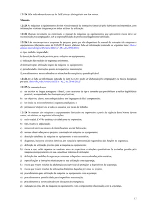 17
12.124.1 Os indicadores devem ser de fácil leitura e distinguíveis uns dos outros.
Manuais.
12.125 As máquinas e equipamentos devem possuir manual de instruções fornecido pelo fabricante ou importador, com
informações relativas à segurança em todas as fases de utilização.
12.126 Quando inexistente ou extraviado, o manual de máquinas ou equipamentos que apresentem riscos deve ser
reconstituído pelo empregador, sob a responsabilidade de profissional legalmente habilitado.
12.126.1 As microempresas e empresas de pequeno porte que não disponham de manual de instruções de máquinas e
equipamentos fabricados antes de 24/6/2012 devem elaborar ficha de informação contendo os seguintes itens: (Item e
alíneas inseridos pela Portaria MTE n.º 857, de 25/06/2015)
a) tipo, modelo e capacidade;
b) descrição da utilização prevista para a máquina ou equipamento;
c) indicação das medidas de segurança existentes;
d) instruções para utilização segura da máquina ou equipamento;
e) periodicidade e instruções quanto às inspeções e manutenção;
f) procedimentos a serem adotados em situações de emergência, quando aplicável.
12.126.1.1 A ficha de informação indicada no item 12.126.1 pode ser elaborada pelo empregador ou pessoa designada
por este. (Inserido pela Portaria MTE n.º 857, de 25/06/2015)
12.127 Os manuais devem:
a) ser escritos na língua portuguesa - Brasil, com caracteres de tipo e tamanho que possibilitem a melhor legibilidade
possível, acompanhado das ilustrações explicativas;
b) ser objetivos, claros, sem ambiguidades e em linguagem de fácil compreensão;
c) ter sinais ou avisos referentes à segurança realçados; e
d) permanecer disponíveis a todos os usuários nos locais de trabalho.
12.128 Os manuais das máquinas e equipamentos fabricados ou importados a partir da vigência desta Norma devem
conter, no mínimo, as seguintes informações:
a) razão social, CNPJ e endereço do fabricante ou importador;
b) tipo, modelo e capacidade;
c) número de série ou número de identificação e ano de fabricação;
d) normas observadas para o projeto e construção da máquina ou equipamento;
e) descrição detalhada da máquina ou equipamento e seus acessórios;
f) diagramas, inclusive circuitos elétricos, em especial a representação esquemática das funções de segurança;
g) definição da utilização prevista para a máquina ou equipamento;
h) riscos a que estão expostos os usuários, com as respectivas avaliações quantitativas de emissões geradas pela
máquina ou equipamento em sua capacidade máxima de utilização;
i) definição das medidas de segurança existentes e daquelas a serem adotadas pelos usuários;
j) especificações e limitações técnicas para a sua utilização com segurança;
k) riscos que podem resultar de adulteração ou supressão de proteções e dispositivos de segurança;
l) riscos que podem resultar de utilizações diferentes daquelas previstas no projeto;
m) procedimentos para utilização da máquina ou equipamento com segurança;
n) procedimentos e periodicidade para inspeções e manutenção;
o) procedimentos a serem adotados em situações de emergência;
p) indicação da vida útil da máquina ou equipamento e dos componentes relacionados com a segurança.
 