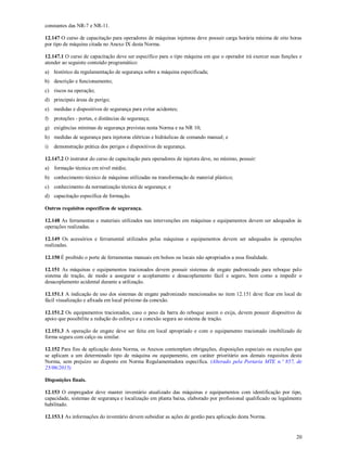 20
constantes das NR-7 e NR-11.
12.147 O curso de capacitação para operadores de máquinas injetoras deve possuir carga horária mínima de oito horas
por tipo de máquina citada no Anexo IX desta Norma.
12.147.1 O curso de capacitação deve ser específico para o tipo máquina em que o operador irá exercer suas funções e
atender ao seguinte conteúdo programático:
a) histórico da regulamentação de segurança sobre a máquina especificada;
b) descrição e funcionamento;
c) riscos na operação;
d) principais áreas de perigo;
e) medidas e dispositivos de segurança para evitar acidentes;
f) proteções - portas, e distâncias de segurança;
g) exigências mínimas de segurança previstas nesta Norma e na NR 10;
h) medidas de segurança para injetoras elétricas e hidráulicas de comando manual; e
i) demonstração prática dos perigos e dispositivos de segurança.
12.147.2 O instrutor do curso de capacitação para operadores de injetora deve, no mínimo, possuir:
a) formação técnica em nível médio;
b) conhecimento técnico de máquinas utilizadas na transformação de material plástico;
c) conhecimento da normatização técnica de segurança; e
d) capacitação específica de formação.
Outros requisitos específicos de segurança.
12.148 As ferramentas e materiais utilizados nas intervenções em máquinas e equipamentos devem ser adequados às
operações realizadas.
12.149 Os acessórios e ferramental utilizados pelas máquinas e equipamentos devem ser adequados às operações
realizadas.
12.150 É proibido o porte de ferramentas manuais em bolsos ou locais não apropriados a essa finalidade.
12.151 As máquinas e equipamentos tracionados devem possuir sistemas de engate padronizado para reboque pelo
sistema de tração, de modo a assegurar o acoplamento e desacoplamento fácil e seguro, bem como a impedir o
desacoplamento acidental durante a utilização.
12.151.1 A indicação de uso dos sistemas de engate padronizado mencionados no item 12.151 deve ficar em local de
fácil visualização e afixada em local próximo da conexão.
12.151.2 Os equipamentos tracionados, caso o peso da barra do reboque assim o exija, devem possuir dispositivo de
apoio que possibilite a redução do esforço e a conexão segura ao sistema de tração.
12.151.3 A operação de engate deve ser feita em local apropriado e com o equipamento tracionado imobilizado de
forma segura com calço ou similar.
12.152 Para fins de aplicação desta Norma, os Anexos contemplam obrigações, disposições especiais ou exceções que
se aplicam a um determinado tipo de máquina ou equipamento, em caráter prioritário aos demais requisitos desta
Norma, sem prejuízo ao disposto em Norma Regulamentadora específica. (Alterado pela Portaria MTE n.º 857, de
25/06/2015)
Disposições finais.
12.153 O empregador deve manter inventário atualizado das máquinas e equipamentos com identificação por tipo,
capacidade, sistemas de segurança e localização em planta baixa, elaborado por profissional qualificado ou legalmente
habilitado.
12.153.1 As informações do inventário devem subsidiar as ações de gestão para aplicação desta Norma.
 