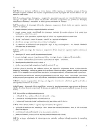 3
10.
12.15 Devem ser aterrados, conforme as normas técnicas oficiais vigentes, as instalações, carcaças, invólucros,
blindagens ou partes condutoras das máquinas e equipamentos que não façam parte dos circuitos elétricos, mas que
possam ficar sob tensão.
12.16 As instalações elétricas das máquinas e equipamentos que estejam ou possam estar em contato direto ou indireto
com água ou agentes corrosivos devem ser projetadas com meios e dispositivos que garantam sua blindagem,
estanqueidade, isolamento e aterramento, de modo a prevenir a ocorrência de acidentes.
12.17 Os condutores de alimentação elétrica das máquinas e equipamentos devem atender aos seguintes requisitos
mínimos de segurança:
a) oferecer resistência mecânica compatível com a sua utilização;
b) possuir proteção contra a possibilidade de rompimento mecânico, de contatos abrasivos e de contato com
lubrificantes, combustíveis e calor;
c) localização de forma que nenhum segmento fique em contato com as partes móveis ou cantos vivos;
d) facilitar e não impedir o trânsito de pessoas e materiais ou a operação das máquinas;
e) não oferecer quaisquer outros tipos de riscos na sua localização; e
f) ser constituídos de materiais que não propaguem o fogo, ou seja, autoextinguíveis, e não emitirem substâncias
tóxicas em caso de aquecimento.
12.18 Os quadros de energia das máquinas e equipamentos devem atender aos seguintes requisitos mínimos de
segurança:
a) possuir porta de acesso, mantida permanentemente fechada;
b) possuir sinalização quanto ao perigo de choque elétrico e restrição de acesso por pessoas não autorizadas;
c) ser mantidos em bom estado de conservação, limpos e livres de objetos e ferramentas;
d) possuir proteção e identificação dos circuitos. e
e) atender ao grau de proteção adequado em função do ambiente de uso.
12.19 As ligações e derivações dos condutores elétricos das máquinas e equipamentos devem ser feitas mediante
dispositivos apropriados e conforme as normas técnicas oficiais vigentes, de modo a assegurar resistência mecânica e
contato elétrico adequado, com características equivalentes aos condutores elétricos utilizados e proteção contra riscos.
12.20 As instalações elétricas das máquinas e equipamentos que utilizem energia elétrica fornecida por fonte externa
devem possuir dispositivo protetor contra sobrecorrente, dimensionado conforme a demanda de consumo do circuito.
12.20.1 As máquinas e equipamentos devem possuir dispositivo protetor contra sobretensão quando a elevação da
tensão puder ocasionar risco de acidentes.
12.20.2 Quando a alimentação elétrica possibilitar a inversão de fases de máquina que possa provocar acidentes de
trabalho, deve haver dispositivo monitorado de detecção de seqüência de fases ou outra medida de proteção de mesma
eficácia.
12.21 São proibidas nas máquinas e equipamentos:
a) a utilização de chave geral como dispositivo de partida e parada;
b) a utilização de chaves tipo faca nos circuitos elétricos; e
c) a existência de partes energizadas expostas de circuitos que utilizam energia elétrica.
12.22 As baterias devem atender aos seguintes requisitos mínimos de segurança:
a) localização de modo que sua manutenção e troca possam ser realizadas facilmente a partir do solo ou de uma
plataforma de apoio;
b) constituição e fixação de forma a não haver deslocamento acidental; e
c) proteção do terminal positivo, a fim de prevenir contato acidental e curto-circuito.
12.23 Os serviços e substituições de baterias devem ser realizados conforme indicação constante do manual de
operação.
 