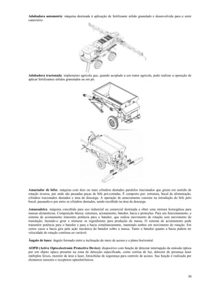 30
Adubadora automotriz: máquina destinada à aplicação de fertilizante sólido granulado e desenvolvida para o setor
canavieiro.
Adubadora tracionada: implemento agrícola que, quando acoplado a um trator agrícola, pode realizar a operação de
aplicar fertilizantes sólidos granulados ou em pó.
Amaciador de bifes: máquina com dois ou mais cilindros dentados paralelos tracionados que giram em sentido de
rotação inversa, por onde são passadas peças de bife pré-cortadas. É composto por: estrutura, bocal de alimentação,
cilindros tracionados dentados e área de descarga. A operação de amaciamento consiste na introdução do bife pelo
bocal, passando-o por entre os cilindros dentados, sendo recolhido na área de descarga.
Amassadeira: máquina concebida para uso industrial ou comercial destinada a obter uma mistura homogênea para
massas alimentícias. Composição básica: estrutura, acionamento, batedor, bacia e proteções. Para seu funcionamento, o
sistema de acionamento transmite potência para o batedor, que realiza movimento de rotação sem movimento de
translação, fazendo-o girar e misturar os ingredientes para produção da massa. O sistema de acionamento pode
transmitir potência para o batedor e para a bacia simultaneamente, mantendo ambos em movimento de rotação. Em
certos casos a bacia gira pela ação mecânica do batedor sobre a massa. Tanto o batedor quanto a bacia podem ter
velocidade de rotação contínua ou variável.
Ângulo de lance: ângulo formado entre a inclinação do meio de acesso e o plano horizontal.
AOPD (Active Opto-electronic Protective Device): dispositivo com função de detectar interrupção da emissão óptica
por um objeto opaco presente na zona de detecção especificada, como cortina de luz, detector de presença laser
múltiplos feixes, monitor de área a laser, fotocélulas de segurança para controle de acesso. Sua função é realizada por
elementos sensores e receptores optoeletrônicos.
 