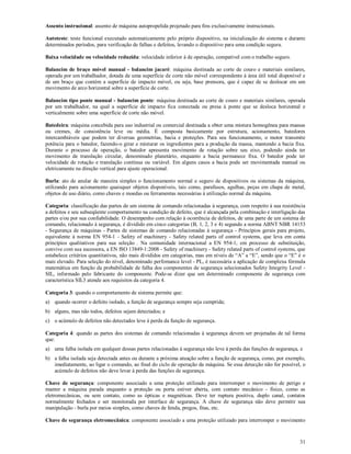 31
Assento instrucional: assento de máquina autopropelida projetado para fins exclusivamente instrucionais.
Autoteste: teste funcional executado automaticamente pelo próprio dispositivo, na inicialização do sistema e durante
determinados períodos, para verificação de falhas e defeitos, levando o dispositivo para uma condição segura.
Baixa velocidade ou velocidade reduzida: velocidade inferior à de operação, compatível com o trabalho seguro.
Balancim de braço móvel manual - balancim jacaré: máquina destinada ao corte de couro e materiais similares,
operada por um trabalhador, dotada de uma superfície de corte não móvel correspondente à área útil total disponível e
de um braço que contém a superfície de impacto móvel, ou seja, base prensora, que é capaz de se deslocar em um
movimento de arco horizontal sobre a superfície de corte.
Balancim tipo ponte manual - balancim ponte: máquina destinada ao corte de couro e materiais similares, operada
por um trabalhador, na qual a superfície de impacto fica conectada ou presa à ponte que se desloca horizontal e
verticalmente sobre uma superfície de corte não móvel.
Batedeira: máquina concebida para uso industrial ou comercial destinada a obter uma mistura homogênea para massas
ou cremes, de consistência leve ou média. É composta basicamente por estrutura, acionamento, batedores
intercambiáveis que podem ter diversas geometrias, bacia e proteções. Para seu funcionamento, o motor transmite
potência para o batedor, fazendo-o girar e misturar os ingredientes para a produção da massa, mantendo a bacia fixa.
Durante o processo de operação, o batedor apresenta movimento de rotação sobre seu eixo, podendo ainda ter
movimento de translação circular, denominado planetário, enquanto a bacia permanece fixa. O batedor pode ter
velocidade de rotação e translação contínua ou variável. Em alguns casos a bacia pode ser movimentada manual ou
eletricamente na direção vertical para ajuste operacional.
Burla: ato de anular de maneira simples o funcionamento normal e seguro de dispositivos ou sistemas da máquina,
utilizando para acionamento quaisquer objetos disponíveis, tais como, parafusos, agulhas, peças em chapa de metal,
objetos de uso diário, como chaves e moedas ou ferramentas necessárias à utilização normal da máquina.
Categoria: classificação das partes de um sistema de comando relacionadas à segurança, com respeito à sua resistência
a defeitos e seu subseqüente comportamento na condição de defeito, que é alcançada pela combinação e interligação das
partes e/ou por sua confiabilidade. O desempenho com relação à ocorrência de defeitos, de uma parte de um sistema de
comando, relacionado à segurança, é dividido em cinco categorias (B, 1, 2, 3 e 4) segundo a norma ABNT NBR 14153
- Segurança de máquinas - Partes de sistemas de comando relacionadas à segurança - Princípios gerais para projeto,
equivalente à norma EN 954-1 - Safety of machinery - Safety related parts of control systems, que leva em conta
princípios qualitativos para sua seleção . Na comunidade internacional a EN 954-1, em processo de substituição,
convive com sua sucessora, a EN ISO 13849-1:2008 - Safety of machinery - Safety related parts of control systems, que
estabelece critérios quantitativos, não mais divididos em categorias, mas em níveis de “A” a “E”, sendo que o “E” é o
mais elevado. Para seleção do nível, denominado perfomance level - PL, é necessária a aplicação de complexa fórmula
matemática em função da probabilidade de falha dos componentes de segurança selecionados Safety Integrity Level -
SIL, informado pelo fabricante do componente. Pode-se dizer que um determinado componente de segurança com
característica SIL3 atende aos requisitos da categoria 4.
Categoria 3: quando o comportamento de sistema permite que:
a) quando ocorrer o defeito isolado, a função de segurança sempre seja cumprida;
b) alguns, mas não todos, defeitos sejam detectados; e
c) o acúmulo de defeitos não detectados leve à perda da função de segurança.
Categoria 4: quando as partes dos sistemas de comando relacionadas à segurança devem ser projetadas de tal forma
que:
a) uma falha isolada em qualquer dessas partes relacionadas à segurança não leve à perda das funções de segurança, e
b) a falha isolada seja detectada antes ou durante a próxima atuação sobre a função de segurança, como, por exemplo,
imediatamente, ao ligar o comando, ao final do ciclo de operação da máquina. Se essa detecção não for possível, o
acúmulo de defeitos não deve levar à perda das funções de segurança.
Chave de segurança: componente associado a uma proteção utilizado para interromper o movimento de perigo e
manter a máquina parada enquanto a proteção ou porta estiver aberta, com contato mecânico - físico, como as
eletromecânicas, ou sem contato, como as ópticas e magnéticas. Deve ter ruptura positiva, duplo canal, contatos
normalmente fechados e ser monitorada por interface de segurança. A chave de segurança não deve permitir sua
manipulação - burla por meios simples, como chaves de fenda, pregos, fitas, etc.
Chave de segurança eletromecânica: componente associado a uma proteção utilizado para interromper o movimento
 