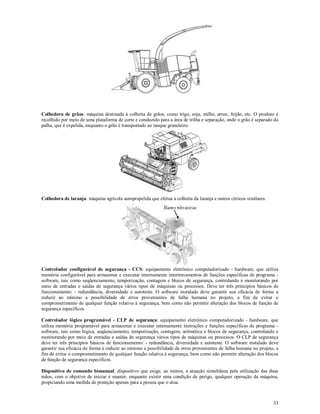33
Colhedora de grãos: máquina destinada à colheita de grãos, como trigo, soja, milho, arroz, feijão, etc. O produto é
recolhido por meio de uma plataforma de corte e conduzido para a área de trilha e separação, onde o grão é separado da
palha, que é expelida, enquanto o grão é transportado ao tanque graneleiro.
Colhedora de laranja: máquina agrícola autopropelida que efetua a colheita da laranja e outros cítricos similares.
Controlador configurável de segurança - CCS: equipamento eletrônico computadorizado - hardware, que utiliza
memória configurável para armazenar e executar internamente intertravamentos de funções específicas de programa -
software, tais como seqüenciamento, temporização, contagem e blocos de segurança, controlando e monitorando por
meio de entradas e saídas de segurança vários tipos de máquinas ou processos. Deve ter três princípios básicos de
funcionamento: - redundância, diversidade e autoteste. O software instalado deve garantir sua eficácia de forma a
reduzir ao mínimo a possibilidade de erros provenientes de falha humana no projeto, a fim de evitar o
comprometimento de qualquer função relativa à segurança, bem como não permitir alteração dos blocos de função de
segurança específicos.
Controlador lógico programável - CLP de segurança: equipamento eletrônico computadorizado - hardware, que
utiliza memória programável para armazenar e executar internamente instruções e funções específicas de programa -
software, tais como lógica, seqüenciamento, temporização, contagem, aritmética e blocos de segurança, controlando e
monitorando por meio de entradas e saídas de segurança vários tipos de máquinas ou processos. O CLP de segurança
deve ter três princípios básicos de funcionamento: - redundância, diversidade e autoteste. O software instalado deve
garantir sua eficácia de forma a reduzir ao mínimo a possibilidade de erros provenientes de falha humana no projeto, a
fim de evitar o comprometimento de qualquer função relativa à segurança, bem como não permitir alteração dos blocos
de função de segurança específicos.
Dispositivo de comando bimanual: dispositivo que exige, ao menos, a atuação simultânea pela utilização das duas
mãos, com o objetivo de iniciar e manter, enquanto existir uma condição de perigo, qualquer operação da máquina,
propiciando uma medida de proteção apenas para a pessoa que o atua.
 