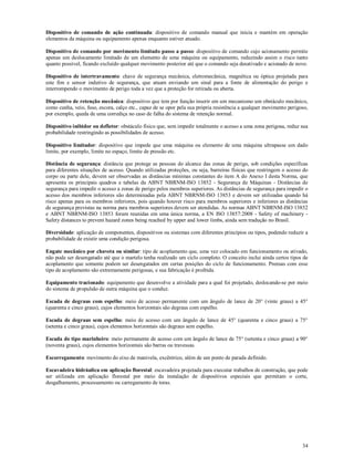 34
Dispositivo de comando de ação continuada: dispositivo de comando manual que inicia e mantém em operação
elementos da máquina ou equipamento apenas enquanto estiver atuado.
Dispositivo de comando por movimento limitado passo a passo: dispositivo de comando cujo acionamento permite
apenas um deslocamento limitado de um elemento de uma máquina ou equipamento, reduzindo assim o risco tanto
quanto possível, ficando excluído qualquer movimento posterior até que o comando seja desativado e acionado de novo.
Dispositivo de intertravamento: chave de segurança mecânica, eletromecânica, magnética ou óptica projetada para
este fim e sensor indutivo de segurança, que atuam enviando um sinal para a fonte de alimentação do perigo e
interrompendo o movimento de perigo toda a vez que a proteção for retirada ou aberta.
Dispositivo de retenção mecânica: dispositivo que tem por função inserir em um mecanismo um obstáculo mecânico,
como cunha, veio, fuso, escora, calço etc., capaz de se opor pela sua própria resistência a qualquer movimento perigoso,
por exemplo, queda de uma corrediça no caso de falha do sistema de retenção normal.
Dispositivo inibidor ou defletor: obstáculo físico que, sem impedir totalmente o acesso a uma zona perigosa, reduz sua
probabilidade restringindo as possibilidades de acesso.
Dispositivo limitador: dispositivo que impede que uma máquina ou elemento de uma máquina ultrapasse um dado
limite, por exemplo, limite no espaço, limite de pressão etc.
Distância de segurança: distância que protege as pessoas do alcance das zonas de perigo, sob condições específicas
para diferentes situações de acesso. Quando utilizadas proteções, ou seja, barreiras físicas que restringem o acesso do
corpo ou parte dele, devem ser observadas as distâncias mínimas constantes do item A do Anexo I desta Norma, que
apresenta os principais quadros e tabelas da ABNT NBRNM-ISO 13852 - Segurança de Máquinas - Distâncias de
segurança para impedir o acesso a zonas de perigo pelos membros superiores. As distâncias de segurança para impedir o
acesso dos membros inferiores são determinadas pela ABNT NBRNM-ISO 13853 e devem ser utilizadas quando há
risco apenas para os membros inferiores, pois quando houver risco para membros superiores e inferiores as distâncias
de segurança previstas na norma para membros superiores devem ser atendidas. As normas ABNT NBRNM-ISO 13852
e ABNT NBRNM-ISO 13853 foram reunidas em uma única norma, a EN ISO 13857:2008 - Safety of machinery -
Safety distances to prevent hazard zones being reached by upper and lower limbs, ainda sem tradução no Brasil.
Diversidade: aplicação de componentes, dispositivos ou sistemas com diferentes princípios ou tipos, podendo reduzir a
probabilidade de existir uma condição perigosa.
Engate mecânico por chaveta ou similar: tipo de acoplamento que, uma vez colocado em funcionamento ou ativado,
não pode ser desengatado até que o martelo tenha realizado um ciclo completo. O conceito inclui ainda certos tipos de
acoplamento que somente podem ser desengatados em certas posições do ciclo de funcionamento. Prensas com esse
tipo de acoplamento são extremamente perigosas, e sua fabricação é proibida.
Equipamento tracionado: equipamento que desenvolve a atividade para a qual foi projetado, deslocando-se por meio
do sistema de propulsão de outra máquina que o conduz.
Escada de degraus com espelho: meio de acesso permanente com um ângulo de lance de 20° (vinte graus) a 45°
(quarenta e cinco graus), cujos elementos horizontais são degraus com espelho.
Escada de degraus sem espelho: meio de acesso com um ângulo de lance de 45° (quarenta e cinco graus) a 75°
(setenta e cinco graus), cujos elementos horizontais são degraus sem espelho.
Escada do tipo marinheiro: meio permanente de acesso com um ângulo de lance de 75° (setenta e cinco graus) a 90°
(noventa graus), cujos elementos horizontais são barras ou travessas.
Escorregamento: movimento do eixo de manivela, excêntrico, além de um ponto de parada definido.
Escavadeira hidráulica em aplicação florestal: escavadeira projetada para executar trabalhos de construção, que pode
ser utilizada em aplicação florestal por meio da instalação de dispositivos especiais que permitam o corte,
desgalhamento, processamento ou carregamento de toras.
 