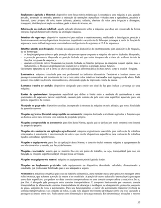 37
Implemento Agrícola e Florestal: dispositivo sem força motriz própria que é conectado a uma máquina e que, quando
puxado, arrastado ou operado, permite a execução de operações específicas voltadas para a agricultura, pecuária e
florestal, como preparo do solo, tratos culturais, plantio, colheita, abertura de valas para irrigação e drenagem,
transporte, distribuição de ração ou adubos, poda e abate de árvores, etc.
Informação ou símbolo indelével: aquele aplicado diretamente sobre a máquina, que deve ser conservado de forma
integra e legível durante todo o tempo de utilização máquina.
Interface de segurança: dispositivo responsável por realizar o monitoramento, verificando a interligação, posição e
funcionamento de outros dispositivos do sistema, impedindo a ocorrência de falha que provoque a perda da função de
segurança, como relés de segurança, controladores configuráveis de segurança e CLP de segurança.
Intertravamento com bloqueio: proteção associada a um dispositivo de intertravamento com dispositivo de bloqueio,
de tal forma que:
- as funções perigosas cobertas pela proteção não possam operar enquanto a máquina não estiver fechada e bloqueada;
- a proteção permanece bloqueada na posição fechada até que tenha desaparecido o risco de acidente devido às
funções perigosas da máquina; e
- quando a proteção estiver bloqueada na posição fechada, as funções perigosas da máquina possam operar, mas o
fechamento e o bloqueio da proteção não iniciem por si próprios a operação dessas funções.
Geralmente apresenta-se sob a forma de chave de segurança eletromecânica de duas partes: corpo e atuador - lingüeta.
Laminadora: máquina concebida para uso profissional na indústria alimentícia. Destina-se a laminar massa por
passagem consecutiva em movimento de vai e vem entre rolos rotativos tracionados com regulagem de altura. Pode
possuir rolos rotativos de corte intercambiáveis, oferecendo opção de impressão e corte da massa.
Lanterna traseira de posição: dispositivo designado para emitir um sinal de luz para indicar a presença de uma
máquina.
Limiar de queimaduras: temperatura superficial que define o limite entre a ausência de queimaduras e uma
queimadura de espessura parcial superficial, causada pelo contato da pele com uma superfície aquecida, para um
período específico de contato.
Manípulo ou pega-mão: dispositivo auxiliar, incorporado à estrutura da máquina ou nela afixado, que tem a finalidade
de permitir o acesso.
Máquina agrícola e florestal autopropelida ou automotriz: máquina destinada a atividades agrícolas e florestais que
se desloca sobre meio terrestre com sistema de propulsão próprio.
Máquina autopropelida ou automotriz: para fins desta Norma, aquela que se desloca em meio terrestre com sistema
de propulsão próprio.
Máquina de construção em aplicação agro-florestal: máquina originalmente concebida para realização de trabalhos
relacionados à construção e movimentação de solo e que recebe dispositivos específicos para realização de trabalhos
ligados a atividades agroflorestais.
Máquina e equipamento: para fins de aplicação desta Norma, o conceito inclui somente máquina e equipamento de
uso não doméstico e movido por força não humana.
Máquina estacionária: aquela que se mantém fixa em um posto de trabalho, ou seja, transportável para uso em
bancada ou em outra superfície estável em que possa ser fixada.
Máquina ou equipamento manual: máquina ou equipamento portátil guiado à mão.
Máquina ou implemento projetado: todo equipamento ou dispositivo desenhado, calculado, dimensionado e
construído por profissional habilitado, para o uso adequado e seguro.
Modeladora: máquina concebida para uso na indústria alimentícia, para modelar massa para pães por passagem entre
rolos rotativos, que achatam a porção de massa a ser modelada. A porção de massa achatada é enrolada pela passagem
entre duas superfícies, que podem ser duas correias transportadoras ou uma correia transportadora e uma placa fixa e,
por fim, é alongada pela passagem entre correias transportadoras. É composta basicamente por estrutura, correia
transportadora de alimentação, correias transportadoras de descarga e moldagem ou alongamento, proteções, conjunto
de guias, conjunto de rolos e acionamento. Para seu funcionamento, o motor de acionamento transmite potência às
correias transportadoras e ao conjunto de rolos, e cada rolo adquire movimento de rotação sobre seu eixo causando a
passagem da massa entre eles. Pode operar com alimentação e descarga manuais. Em determinadas situações o mesmo
 