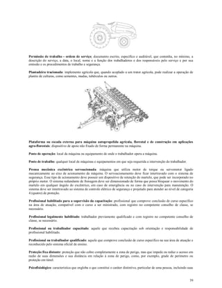 39
Permissão de trabalho - ordem de serviço: documento escrito, específico e auditável, que contenha, no mínimo, a
descrição do serviço, a data, o local, nome e a função dos trabalhadores e dos responsáveis pelo serviço e por sua
emissão e os procedimentos de trabalho e segurança.
Plantadeira tracionada: implemento agrícola que, quando acoplado a um trator agrícola, pode realizar a operação de
plantio de culturas, como sementes, mudas, tubérculos ou outros.
Plataforma ou escada externa para máquina autopropelida agrícola, florestal e de construção em aplicações
agro-florestais: dispositivo de apoio não fixado de forma permanente na máquina.
Posto de operação: local da máquina ou equipamento de onde o trabalhador opera a máquina.
Posto de trabalho: qualquer local de máquinas e equipamentos em que seja requerida a intervenção do trabalhador.
Prensa mecânica excêntrica servoacionada: máquina que utiliza motor de torque ou servomotor ligado
mecanicamente ao eixo de acionamento da máquina. O servoacionamento deve ficar intertravado com o sistema de
segurança. Esse tipo de acionamento deve possuir um dispositivo de retenção do martelo, que pode ser incorporado no
próprio motor. O sistema redundante de frenagem deve ser dimensionado de forma que possa bloquear o movimento do
martelo em qualquer ângulo do excêntrico, em caso de emergência ou no caso de intervenção para manutenção. O
sistema deve ser intertravado ao sistema de controle elétrico de segurança e projetado para atender ao nível de categoria
4 (quatro) de proteção.
Profissional habilitado para a supervisão da capacitação: profissional que comprove conclusão de curso específico
na área de atuação, compatível com o curso a ser ministrado, com registro no competente conselho de classe, se
necessário.
Profissional legalmente habilitado: trabalhador previamente qualificado e com registro no competente conselho de
classe, se necessário.
Profissional ou trabalhador capacitado: aquele que recebeu capacitação sob orientação e responsabilidade de
profissional habilitado.
Profissional ou trabalhador qualificado: aquele que comprove conclusão de curso específico na sua área de atuação e
reconhecido pelo sistema oficial de ensino.
Proteção fixa distante: proteção que não cobre completamente a zona de perigo, mas que impede ou reduz o acesso em
razão de suas dimensões e sua distância em relação à zona de perigo, como, por exemplo, grade de perímetro ou
proteção em túnel.
Psicofisiológico: característica que engloba o que constitui o caráter distintivo, particular de uma pessoa, incluindo suas
 