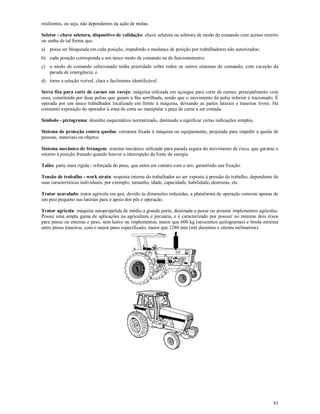 41
resilientes, ou seja, não dependentes da ação de molas.
Seletor - chave seletora, dispositivo de validação: chave seletora ou seletora de modo de comando com acesso restrito
ou senha de tal forma que:
a) possa ser bloqueada em cada posição, impedindo a mudança de posição por trabalhadores não autorizados;
b) cada posição corresponda a um único modo de comando ou de funcionamento;
c) o modo de comando selecionado tenha prioridade sobre todos os outros sistemas de comando, com exceção da
parada de emergência; e
d) torne a seleção visível, clara e facilmente identificável.
Serra fita para corte de carnes em varejo: máquina utilizada em açougue para corte de carnes, principalmente com
osso, constituída por duas polias que guiam a fita serrilhada, sendo que o movimento da polia inferior é tracionado. É
operada por um único trabalhador localizado em frente à máquina, deixando as partes laterais e traseiras livres. Há
constante exposição do operador à zona de corte ao manipular a peça de carne a ser cortada.
Símbolo - pictograma: desenho esquemático normatizado, destinado a significar certas indicações simples.
Sistema de proteção contra quedas: estrutura fixada à máquina ou equipamento, projetada para impedir a queda de
pessoas, materiais ou objetos.
Sistema mecânico de frenagem: sistema mecânico utilizado para parada segura do movimento de risco, que garanta o
retorno à posição frenado quando houver a interrupção da fonte de energia.
Talão: parte mais rígida - reforçada do pneu, que entra em contato com o aro, garantindo sua fixação.
Tensão de trabalho - work strain: resposta interna do trabalhador ao ser exposto à pressão de trabalho, dependente de
suas características individuais, por exemplo, tamanho, idade, capacidade, habilidade, destrezas, etc.
Trator acavalado: trator agrícola em que, devido às dimensões reduzidas, a plataforma de operação consiste apenas de
um piso pequeno nas laterais para o apoio dos pés e operação.
Trator agrícola: máquina autopropelida de médio a grande porte, destinada a puxar ou arrastar implementos agrícolas.
Possui uma ampla gama de aplicações na agricultura e pecuária, e é caracterizado por possuir no mínimo dois eixos
para pneus ou esteiras e peso, sem lastro ou implementos, maior que 600 kg (seiscentos quilogramas) e bitola mínima
entre pneus traseiros, com o maior pneu especificado, maior que 1280 mm (mil duzentos e oitenta milímetros).
 