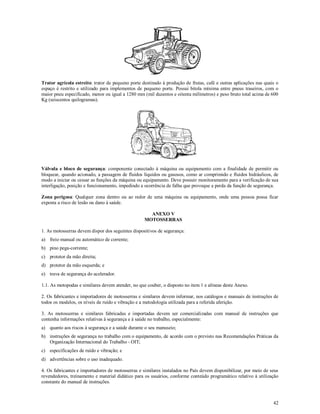 42
Trator agrícola estreito: trator de pequeno porte destinado à produção de frutas, café e outras aplicações nas quais o
espaço é restrito e utilizado para implementos de pequeno porte. Possui bitola mínima entre pneus traseiros, com o
maior pneu especificado, menor ou igual a 1280 mm (mil duzentos e oitenta milímetros) e peso bruto total acima de 600
Kg (seiscentos quilogramas).
Válvula e bloco de segurança: componente conectado à máquina ou equipamento com a finalidade de permitir ou
bloquear, quando acionado, a passagem de fluidos líquidos ou gasosos, como ar comprimido e fluidos hidráulicos, de
modo a iniciar ou cessar as funções da máquina ou equipamento. Deve possuir monitoramento para a verificação de sua
interligação, posição e funcionamento, impedindo a ocorrência de falha que provoque a perda da função de segurança.
Zona perigosa: Qualquer zona dentro ou ao redor de uma máquina ou equipamento, onde uma pessoa possa ficar
exposta a risco de lesão ou dano à saúde.
ANEXO V
MOTOSSERRAS
1. As motosserras devem dispor dos seguintes dispositivos de segurança:
a) freio manual ou automático de corrente;
b) pino pega-corrente;
c) protetor da mão direita;
d) protetor da mão esquerda; e
e) trava de segurança do acelerador.
1.1. As motopodas e similares devem atender, no que couber, o disposto no item 1 e alíneas deste Anexo.
2. Os fabricantes e importadores de motosserras e similares devem informar, nos catálogos e manuais de instruções de
todos os modelos, os níveis de ruído e vibração e a metodologia utilizada para a referida aferição.
3. As motosserras e similares fabricadas e importadas devem ser comercializadas com manual de instruções que
contenha informações relativas à segurança e à saúde no trabalho, especialmente:
a) quanto aos riscos à segurança e a saúde durante o seu manuseio;
b) instruções de segurança no trabalho com o equipamento, de acordo com o previsto nas Recomendações Práticas da
Organização Internacional do Trabalho - OIT;
c) especificações de ruído e vibração; e
d) advertências sobre o uso inadequado.
4. Os fabricantes e importadores de motosserras e similares instalados no País devem disponibilizar, por meio de seus
revendedores, treinamento e material didático para os usuários, conforme conteúdo programático relativo à utilização
constante do manual de instruções.
 