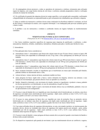43
4.1. Os empregadores devem promover, a todos os operadores de motosserra e similares, treinamento para utilização
segura da máquina, com carga horária mínima de oito horas e conforme conteúdo programático relativo à utilização
constante do manual de instruções.
4.2. Os certificados de garantia das máquinas devem ter campo específico, a ser assinado pelo consumidor, confirmando
a disponibilidade do treinamento ou responsabilizando-se pelo treinamento dos trabalhadores que utilizarão a máquina.
5. Todos os modelos de motosserra e similares devem conter sinalização de advertência indelével e resistente, em local
de fácil leitura e visualização do usuário, com a seguinte informação: o uso inadequado pode provocar acidentes graves
e danos à saúde.
6. É proibido o uso de motosserras e similares à combustão interna em lugares fechados ou insuficientemente
ventilados.
ANEXO VI
MÁQUINAS PARA PANIFICAÇÃO E CONFEITARIA
(Vide prazos no Art. 4ª da Portaria SIT n.º 197, de 17 de dezembro de 2010)
1. Este Anexo estabelece requisitos específicos de segurança para máquinas de panificação e confeitaria, a saber:
amassadeiras, batedeiras, cilindros, modeladoras, laminadoras, fatiadoras para pães e moinho para farinha de rosca.
2. Amassadeiras:
2.1 Para aplicação deste Anexo consideram-se:
a) amassadeiras classe 1: amassadeiras cujas bacias têm volume maior do que 5l (cinco litros) e menor ou igual a 90l
(noventa litros) com capacidade de alimentação de até 25 kg (vinte e cinco quilogramas) de farinha por ciclo de
trabalho;
b) amassadeiras classe 2: amassadeiras cujas bacias têm volume maior do que 90l (noventa litros) e menor ou igual a
270l (duzentos e setenta litros) com capacidade de alimentação de até 100 kg (cem quilogramas) de farinha por
ciclo de trabalho;
c) amassadeiras classe 3: amassadeiras cujas bacias têm volume maior do que 270l (duzentos e setenta litros) com
capacidade de alimentação de mais de 100 kg (cem quilogramas) de farinha por ciclo de trabalho;
d) bacia: recipiente destinado a receber os ingredientes que se transformam em massa após misturados pelo batedor,
podendo também ser denominado tacho e cuba;
e) volume da bacia: volume máximo da bacia, usualmente medido em litros;
f) zonas perigosas da bacia: região entre a bacia e outros elementos da máquina, inclusive sua estrutura e seus
sistemas de movimentação, que possam oferecer riscos ao operador ou a terceiros;
g) batedor: dispositivo destinado a, por movimento de rotação, misturar os ingredientes e produzir a massa, podendo
ter diversas geometrias e ser denominado, no caso de amassadeiras, de garfo ou braço;
h) zona perigosa do batedor: região na qual o movimento do batedor oferece risco ao trabalhador, podendo o risco ser
de aprisionamento ou de esmagamento.
2.2. O acesso à zona do batedor deve ser impedido por meio de proteção móvel intertravada por, no mínimo, uma chave
de segurança com duplo canal, monitorada por relé de segurança - duplo canal, conforme os itens 12.38 a 12.55 e seus
subitens e quadro I, do item A, do Anexo I desta Norma.
2.3. O acesso às zonas perigosas da bacia deve ser impedido por meio de proteções fixas ou proteções móveis
intertravadas por, no mínimo, uma chave de segurança com duplo canal, monitorada por relé de segurança - duplo
canal, conforme os itens 12.38 a 12.55 e seus subitens e quadro I do item A do Anexo I desta Norma.
2.4. Caso sejam utilizadas chaves de segurança eletromecânicas, ou seja, com atuador mecânico, no intertravamento das
proteções móveis, devem ser instaladas duas chaves de segurança com ruptura positiva por proteção - porta, ambas
monitoradas por relé de segurança - duplo canal conforme os itens 12.38 a 12.55 e seus subitens desta Norma,
atendendo ainda requisitos de higiene e vibração.
2.5. O acesso à zona do batedor e zonas perigosas da bacia somente deve ser possível quando o movimento do batedor e
da bacia tenha cessado totalmente.
2.6. Os dispositivos responsáveis pela parada do movimento e por seu monitoramento devem ser confiáveis e seguros,
 