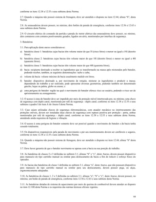 44
conforme os itens 12.38 a 12.55 e seus subitens desta Norma.
2.7. Quando a máquina não possuir sistema de frenagem, deve ser atendido o disposto no item 12.44, alínea “b”, desta
Norma.
2.8. As amassadeiras devem possuir, no mínimo, dois botões de parada de emergência, conforme itens 12.56 a 12.63 e
seus subitens desta Norma.
2.9. O circuito elétrico do comando da partida e parada do motor elétrico das amassadeiras deve possuir, no mínimo,
dois contatores com contatos positivamente guiados, ligados em série, monitorados por interface de segurança.
3. Batedeiras
3.1. Para aplicação deste anexo consideram-se:
a) batedeira classe 1: batedeiras cujas bacias têm volume maior do que 5l (cinco litros) e menor ou igual a 18l (dezoito
litros);
b) batedeira classe 2: batedeiras cujas bacias têm volume maior do que 18l (dezoito litros) e menor ou igual a 40l
(quarenta litros);
c) batedeira classe 3: batedeiras cujas bacias têm volume maior do que 40l (quarenta litros);
d) bacia: recipiente destinado a receber os ingredientes que se transformarão na massa após misturados pelo batedor,
podendo receber, também, as seguintes denominações: tacho e cuba;
e) volume da bacia: volume máximo da bacia usualmente medido em litros;
f) batedor: dispositivo destinado a, por movimento de rotação, misturar os ingredientes e produzir a massa;
dependendo do trabalho a ser realizado, pode apresentar diversas geometrias, podendo também ser denominado
gancho, leque ou paleta, globo ou arame; e
g) zona perigosa do batedor: região na qual o movimento do batedor oferece risco ao usuário, podendo o risco ser de
aprisionamento ou esmagamento.
3.2. O acesso à zona do batedor deve ser impedido por meio de proteção móvel intertravada por, no mínimo, uma chave
de segurança com duplo canal, monitorada por relé de segurança - duplo canal, conforme os itens 12.38 a 12.55 e seus
subitens e quadro I do item A do Anexo I desta Norma.
3.3. Caso sejam utilizadas chaves de segurança eletromecânicas, com atuador mecânico no intertravamento das
proteções móveis, devem ser instaladas duas chaves de segurança com ruptura positiva por proteção - porta, ambas
monitoradas por relé de segurança - duplo canal, conforme os itens 12.38 a 12.55 e seus subitens desta Norma,
atendendo ainda requisitos de higiene e vibração.
3.4. O acesso à zona perigosa do batedor somente deve ser possível quando o movimento do batedor e da bacia tenha
cessado totalmente.
3.5. Os dispositivos responsáveis pela parada do movimento e por seu monitoramento devem ser confiáveis e seguros,
conforme os itens 12.38 a 12.55 e seus subitens desta Norma.
3.6. Quando a máquina não possuir sistema de frenagem, deve ser atendido o disposto no item 12.44, alínea “b” desta
Norma.
3.7. Deve haver garantia de que o batedor movimente-se apenas com a bacia na sua posição de trabalho.
3.8. As batedeiras de classes 2 e 3 definidas no subitem 3.1, alíneas “b” e “c”, deste Anexo, devem possuir dispositivo
para manuseio do tipo carrinho manual ou similar para deslocamento da bacia a fim de reduzir o esforço físico do
operador.
3.9. As bacias das batedeiras de classe 1 definidas no subitem 3.1, alínea “a”, deste Anexo, que não possuam dispositivo
para manuseio do tipo carrinho manual ou similar para seu deslocamento, devem possuir pega, ou alças,
ergonomicamente adequadas.
3.10. As batedeiras de classes 1, 2 e 3 definidas no subitem 3.1, alíneas “a”, “b” e “c”, deste Anexo, devem possuir, no
mínimo, um botão de parada de emergência, conforme itens 12.56 a 12.63 e seus subitens desta Norma.
3.11. As batedeiras dotadas de sistema de aquecimento por meio de queima de combustível devem atender ao disposto
no item 12.108 desta Norma e os requisitos das normas técnicas oficiais vigentes.
 