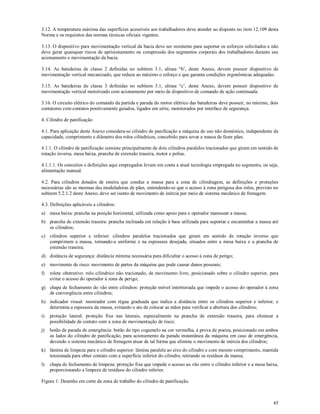 45
3.12. A temperatura máxima das superfícies acessíveis aos trabalhadores deve atender ao disposto no item 12.109 desta
Norma e os requisitos das normas técnicas oficiais vigentes.
3.13. O dispositivo para movimentação vertical da bacia deve ser resistente para suportar os esforços solicitados e não
deve gerar quaisquer riscos de aprisionamento ou compressão dos segmentos corporais dos trabalhadores durante seu
acionamento e movimentação da bacia.
3.14. As batedeiras de classe 2 definidas no subitem 3.1, alínea “b’, deste Anexo, devem possuir dispositivo de
movimentação vertical mecanizado, que reduza ao máximo o esforço e que garanta condições ergonômicas adequadas.
3.15. As batedeiras de classe 3 definidas no subitem 3.1, alínea “c’, deste Anexo, devem possuir dispositivo de
movimentação vertical motorizado com acionamento por meio de dispositivo de comando de ação continuada.
3.16. O circuito elétrico do comando da partida e parada do motor elétrico das batedeiras deve possuir, no mínimo, dois
contatores com contatos positivamente guiados, ligados em série, monitorados por interface de segurança.
4. Cilindro de panificação
4.1. Para aplicação deste Anexo considera-se cilindro de panificação a máquina de uso não doméstico, independente da
capacidade, comprimento e diâmetro dos rolos cilíndricos, concebido para sovar a massa de fazer pães.
4.1.1. O cilindro de panificação consiste principalmente de dois cilindros paralelos tracionados que giram em sentido de
rotação inversa, mesa baixa, prancha de extensão traseira, motor e polias.
4.1.1.1. Os conceitos e definições aqui empregados levam em conta a atual tecnologia empregada no segmento, ou seja,
alimentação manual.
4.2. Para cilindros dotados de esteira que conduz a massa para a zona de cilindragem, as definições e proteções
necessárias são as mesmas das modeladoras de pães, entendendo-se que o acesso à zona perigosa dos rolos, previsto no
subitem 5.2.1.2 deste Anexo, deve ser isento de movimento de inércia por meio de sistema mecânico de frenagem.
4.3. Definições aplicáveis a cilindros:
a) mesa baixa: prancha na posição horizontal, utilizada como apoio para o operador manusear a massa;
b) prancha de extensão traseira: prancha inclinada em relação à base utilizada para suportar e encaminhar a massa até
os cilindros;
c) cilindros superior e inferior: cilindros paralelos tracionados que giram em sentido de rotação inverso que
comprimem a massa, tornando-a uniforme e na espessura desejada, situados entre a mesa baixa e a prancha de
extensão traseira;
d) distância de segurança: distância mínima necessária para dificultar o acesso à zona de perigo;
e) movimento de risco: movimento de partes da máquina que pode causar danos pessoais;
f) rolete obstrutivo: rolo cilíndrico não tracionado, de movimento livre, posicionado sobre o cilindro superior, para
evitar o acesso do operador à zona de perigo;
g) chapa de fechamento do vão entre cilindros: proteção móvel intertravada que impede o acesso do operador à zona
de convergência entre cilindros;
h) indicador visual: mostrador com régua graduada que indica a distância entre os cilindros superior e inferior, e
determina a espessura da massa, evitando o ato de colocar as mãos para verificar a abertura dos cilindros;
i) proteção lateral: proteção fixa nas laterais, especialmente na prancha de extensão traseira, para eliminar a
possibilidade de contato com a zona de movimentação de risco;
j) botão de parada de emergência: botão do tipo cogumelo na cor vermelha, à prova de poeira, posicionado em ambos
os lados do cilindro de panificação, para acionamento da parada instantânea da máquina em caso de emergência,
devendo o sistema mecânico de frenagem atuar de tal forma que elimine o movimento de inércia dos cilindros;
k) lâmina de limpeza para o cilindro superior: lâmina paralela ao eixo do cilindro e com mesmo comprimento, mantida
tensionada para obter contato com a superfície inferior do cilindro, retirando os resíduos de massa;
l) chapa de fechamento de limpeza: proteção fixa que impede o acesso ao vão entre o cilindro inferior e a mesa baixa,
proporcionando a limpeza de resíduos do cilindro inferior.
Figura 1: Desenho em corte da zona de trabalho do cilindro de panificação.
 