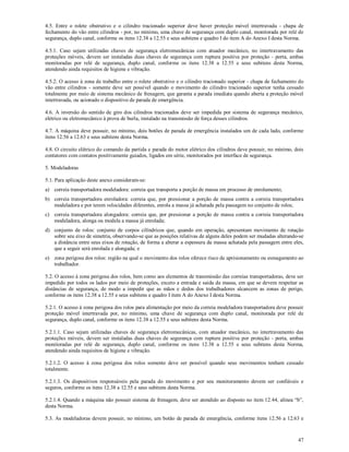 47
4.5. Entre o rolete obstrutivo e o cilindro tracionado superior deve haver proteção móvel intertravada - chapa de
fechamento do vão entre cilindros - por, no mínimo, uma chave de segurança com duplo canal, monitorada por relé de
segurança, duplo canal, conforme os itens 12.38 a 12.55 e seus subitens e quadro I do item A do Anexo I desta Norma.
4.5.1. Caso sejam utilizadas chaves de segurança eletromecânicas com atuador mecânico, no intertravamento das
proteções móveis, devem ser instaladas duas chaves de segurança com ruptura positiva por proteção - porta, ambas
monitoradas por relé de segurança, duplo canal, conforme os itens 12.38 a 12.55 e seus subitens desta Norma,
atendendo ainda requisitos de higiene e vibração.
4.5.2. O acesso à zona de trabalho entre o rolete obstrutivo e o cilindro tracionado superior - chapa de fechamento do
vão entre cilindros - somente deve ser possível quando o movimento do cilindro tracionado superior tenha cessado
totalmente por meio de sistema mecânico de frenagem, que garanta a parada imediata quando aberta a proteção móvel
intertravada, ou acionado o dispositivo de parada de emergência.
4.6. A inversão do sentido de giro dos cilindros tracionados deve ser impedida por sistema de segurança mecânico,
elétrico ou eletromecânico à prova de burla, instalado na transmissão de força desses cilindros.
4.7. A máquina deve possuir, no mínimo, dois botões de parada de emergência instalados um de cada lado, conforme
itens 12.56 a 12.63 e seus subitens desta Norma.
4.8. O circuito elétrico do comando da partida e parada do motor elétrico dos cilindros deve possuir, no mínimo, dois
contatores com contatos positivamente guiados, ligados em série, monitorados por interface de segurança.
5. Modeladoras
5.1. Para aplicação deste anexo consideram-se:
a) correia transportadora modeladora: correia que transporta a porção de massa em processo de enrolamento;
b) correia transportadora enroladora: correia que, por pressionar a porção de massa contra a correia transportadora
modeladora e por terem velocidades diferentes, enrola a massa já achatada pela passagem no conjunto de rolos;
c) correia transportadora alongadora: correia que, por pressionar a porção de massa contra a correia transportadora
modeladora, alonga ou modela a massa já enrolada;
d) conjunto de rolos: conjunto de corpos cilíndricos que, quando em operação, apresentam movimento de rotação
sobre seu eixo de simetria, observando-se que as posições relativas de alguns deles podem ser mudadas alterando-se
a distância entre seus eixos de rotação, de forma a alterar a espessura da massa achatada pela passagem entre eles,
que a seguir será enrolada e alongada; e
e) zona perigosa dos rolos: região na qual o movimento dos rolos oferece risco de aprisionamento ou esmagamento ao
trabalhador.
5.2. O acesso à zona perigosa dos rolos, bem como aos elementos de transmissão das correias transportadoras, deve ser
impedido por todos os lados por meio de proteções, exceto a entrada e saída da massa, em que se devem respeitar as
distâncias de segurança, de modo a impedir que as mãos e dedos dos trabalhadores alcancem as zonas de perigo,
conforme os itens 12.38 a 12.55 e seus subitens e quadro I item A do Anexo I desta Norma.
5.2.1. O acesso à zona perigosa dos rolos para alimentação por meio da correia modeladora transportadora deve possuir
proteção móvel intertravada por, no mínimo, uma chave de segurança com duplo canal, monitorada por relé de
segurança, duplo canal, conforme os itens 12.38 a 12.55 e seus subitens desta Norma.
5.2.1.1. Caso sejam utilizadas chaves de segurança eletromecânicas, com atuador mecânico, no intertravamento das
proteções móveis, devem ser instaladas duas chaves de segurança com ruptura positiva por proteção - porta, ambas
monitoradas por relé de segurança, duplo canal, conforme os itens 12.38 a 12.55 e seus subitens desta Norma,
atendendo ainda requisitos de higiene e vibração.
5.2.1.2. O acesso à zona perigosa dos rolos somente deve ser possível quando seus movimentos tenham cessado
totalmente.
5.2.1.3. Os dispositivos responsáveis pela parada do movimento e por seu monitoramento devem ser confiáveis e
seguros, conforme os itens 12.38 a 12.55 e seus subitens desta Norma.
5.2.1.4. Quando a máquina não possuir sistema de frenagem, deve ser atendido ao disposto no item 12.44, alínea “b”,
desta Norma.
5.3. As modeladoras devem possuir, no mínimo, um botão de parada de emergência, conforme itens 12.56 a 12.63 e
 