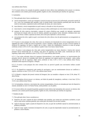 48
seus subitens desta Norma.
5.4. O circuito elétrico do comando da partida e parada do motor elétrico das modeladoras deve possuir, no mínimo,
dois contatores com contatos positivamente guiados, ligados em série, monitorados por interface de segurança.
6. Laminadora
6.1. Para aplicação deste Anexo consideram-se:
a) correia transportadora: correia que transporta a porção de massa em processo de conformação, possuindo sentido de
vai e vem a ser comandado pelo operador e que se estende desde a mesa dianteira, passando pela zona dos rolos
rotativos tracionados, responsáveis pela conformação da massa, até a mesa traseira;
b) mesa dianteira: correia transportadora na qual a massa é colocada no início do processo;
c) mesa traseira: correia transportadora na qual a massa já sofreu conformação nos rolos rotativos tracionados;
d) conjunto de rolos rotativos tracionados: conjunto de corpos cilíndricos que, quando em operação, apresentam
movimento de rotação sobre seu eixo de simetria, podendo suas posições variar, alterando a distância entre seus
eixos, de forma a mudar a espessura da massa, bem como para impressão e corte da massa;
e) zona perigosa dos rolos: região na qual o movimento dos rolos oferece risco de aprisionamento ou esmagamento ao
trabalhador.
6.2. O acesso à zona perigosa dos rolos, bem como aos elementos de transmissão da correia transportadora deve ser
impedido por todos os lados por meio de proteções, exceto a entrada e saída da massa, em que se devem respeitar as
distâncias de segurança, de modo a impedir que as mãos e dedos dos trabalhadores alcancem as zonas de perigo,
conforme os itens 12.38 a 12.55 e seus subitens e quadro I item A do Anexo I desta Norma.
6.2.1. O acesso à zona perigosa dos rolos pela correia transportadora nas mesas dianteira e traseira deve possuir
proteção móvel intertravada por, no mínimo, uma chave de segurança com duplo canal, monitorada por relé de
segurança, duplo canal, conforme os itens 12.38 a 12.55 e seus subitens desta Norma.
6.2.1.1. Caso sejam utilizadas chaves de segurança eletromecânicas, com atuador mecânico, no intertravamento das
proteções móveis, devem ser instaladas duas chaves de segurança com ruptura positiva por proteção - porta, ambas
monitoradas por relé de segurança, duplo canal, conforme os itens 12.38 a 12.55 e seus subitens desta Norma,
atendendo ainda requisitos de higiene e vibração.
6.2.1.2. O acesso à zona perigosa dos rolos somente deve ser possível quando seus movimentos tenham cessado
totalmente.
6.2.1.3. Os dispositivos responsáveis pela parada do movimento e por seu monitoramento devem ser confiáveis e
seguros, conforme os itens 12.38 a 12.55 e seus subitens desta Norma.
6.2.1.4 Quando a máquina não possuir sistema de frenagem, deve ser atendido o disposto no item 12.44, alínea “b”,
desta Norma.
6.3. As laminadoras devem possuir, no mínimo, um botão de parada de emergência, conforme o item itens 12.56 a
12.63 e seus subitens desta Norma.
6.4. As laminadoras, inclusive o movimento das correias transportadoras, devem ser acionadas por meio de dispositivo
manual, atendendo ao item 12.24 desta Norma, sendo proibido o uso de pedais.
6.5. O circuito elétrico do comando da partida e parada do motor elétrico das laminadoras deve possuir, no mínimo, dois
contatores com contatos positivamente guiados, ligados em série, monitorados por interface de segurança.
7. Fatiadora de pães
7.1. Para aplicação deste Anexo consideram-se:
a) dispositivo de corte: conjunto de facas serrilhadas retas paralelas, que cortam por movimento oscilatório, ou por
uma ou mais serras contínuas paralelas, que cortam pelo movimento em um único sentido;
b) região de descarga: região à jusante do dispositivo de corte, na qual são recolhidos manual ou automaticamente os
produtos já fatiados;
c) região de carga: região à montante do dispositivo de corte, na qual são depositados manual ou automaticamente os
produtos a serem fatiados;
 