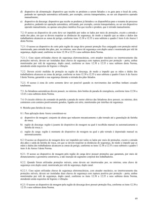 49
d) dispositivo de alimentação: dispositivo que recebe os produtos a serem fatiados e os guia para o local de corte,
podendo ter operação automática utilizando, por exemplo, correia transportadora, ou ser um dispositivo operado
manualmente;
e) dispositivo de descarga: dispositivo que recebe os produtos já fatiados e os disponibiliza para o restante do processo
produtivo, podendo ter operação automática, utilizando, por exemplo, correia transportadora, ou ser um dispositivo
operado manualmente, ou apenas uma placa metálica fixa que recebe o produto, que é retirado manualmente.
7.2. O acesso ao dispositivo de corte deve ser impedido por todos os lados por meio de proteções, exceto a entrada e
saída dos pães, em que se devem respeitar as distâncias de segurança, de modo a impedir que as mãos e dedos dos
trabalhadores alcancem as zonas de perigo, conforme itens 12.38 a 12.55 e seus subitens e quadro I item A do Anexo I
desta Norma.
7.2.1. O acesso ao dispositivo de corte pela região de carga deve possuir proteção fixa conjugada com proteção móvel
intertravada, para entrada dos pães, por, no mínimo, uma chave de segurança com duplo canal e monitorada por relé de
segurança, duplo canal, conforme os itens 12.38 a 12.55 e seus subitens desta Norma.
7.2.1.1. Caso sejam utilizadas chaves de segurança eletromecânicas, com atuador mecânico no intertravamento das
proteções móveis, devem ser instaladas duas chaves de segurança com ruptura positiva por proteção - porta, ambas
monitoradas por relé de segurança, duplo canal, conforme os itens 12.38 a 12.55 e seus subitens desta Norma,
atendendo ainda requisitos de higiene e vibração.
7.2.2. Devem existir medidas de proteção na região de descarga, de modo a impedir que as mãos e dedos dos
trabalhadores alcancem as zonas de perigo, conforme os itens 12.38 a 12.55 e seus subitens e quadro I item A do Anexo
I desta Norma, garantido a sua segurança durante a retirada dos pães fatiados.
7.2.3. O acesso à zona de corte somente deve ser possível quando os movimentos das serrilhas tenham cessado
totalmente.
7.3. As fatiadoras automáticas devem possuir, no mínimo, dois botões de parada de emergência, conforme itens 12.56 a
12.63 e seus subitens desta Norma.
7.4. O circuito elétrico do comando da partida e parada do motor elétrico das fatiadoras deve possuir, no mínimo, dois
contatores com contatos positivamente guiados, ligados em série, monitorados por interface de segurança.
8. Moinho para farinha de rosca
8.1. Para aplicação deste Anexo consideram-se:
a) dispositivo de moagem: conjunto de aletas que reduzem mecanicamente o pão torrado até a granulação de farinha
de rosca;
b) região de descarga: região à jusante do dispositivo de moagem na qual é recolhida manual ou automaticamente a
farinha de rosca; e
c) região de carga: região à montante do dispositivo de moagem na qual o pão torrado é depositado manual ou
automaticamente.
8.2. O acesso ao dispositivo de moagem deve ser impedido por todos os lados por meio de proteções, exceto a entrada
dos pães e saída da farinha de rosca, em que se devem respeitar as distâncias de segurança, de modo a impedir que as
mãos e dedos dos trabalhadores alcancem as zonas de perigo, conforme os itens 12.38 a 12.55 e seus subitens e quadro I
item A do Anexo I desta Norma.
8.2.1. O acesso ao dispositivo de moagem pela região de carga deve possuir proteções que garantam, por meio de
distanciamento e geometria construtiva, a não inserção de segmento corporal dos trabalhadores.
8.2.2. Quando forem utilizadas proteções móveis, estas devem ser intertravadas por, no mínimo, uma chave de
segurança com duplo canal, monitorada por relé de segurança, duplo canal.
8.2.2.1. Caso sejam utilizadas chaves de segurança eletromecânicas, com atuador mecânico, no intertravamento das
proteções móveis, devem ser instaladas duas chaves de segurança com ruptura positiva por proteção - porta, ambas
monitoradas por relé de segurança, duplo canal, conforme os itens 12.38 a 12.55 e seus subitens desta Norma,
atendendo ainda requisitos de higiene e vibração.
8.2.3. O acesso ao dispositivo de moagem pela região de descarga deve possuir proteção fixa, conforme os itens 12.38 a
12.55 e seus subitens desta Norma.
 