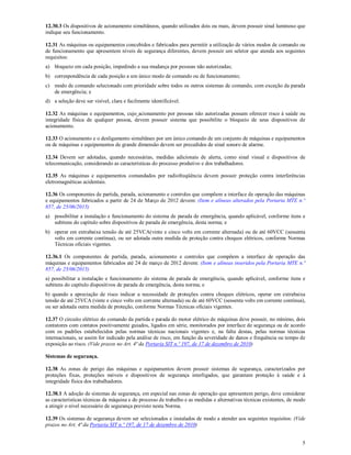 5
12.30.3 Os dispositivos de acionamento simultâneos, quando utilizados dois ou mais, devem possuir sinal luminoso que
indique seu funcionamento.
12.31 As máquinas ou equipamentos concebidos e fabricados para permitir a utilização de vários modos de comando ou
de funcionamento que apresentem níveis de segurança diferentes, devem possuir um seletor que atenda aos seguintes
requisitos:
a) bloqueio em cada posição, impedindo a sua mudança por pessoas não autorizadas;
b) correspondência de cada posição a um único modo de comando ou de funcionamento;
c) modo de comando selecionado com prioridade sobre todos os outros sistemas de comando, com exceção da parada
de emergência; e
d) a seleção deve ser visível, clara e facilmente identificável.
12.32 As máquinas e equipamentos, cujo acionamento por pessoas não autorizadas possam oferecer risco à saúde ou
integridade física de qualquer pessoa, devem possuir sistema que possibilite o bloqueio de seus dispositivos de
acionamento.
12.33 O acionamento e o desligamento simultâneo por um único comando de um conjunto de máquinas e equipamentos
ou de máquinas e equipamentos de grande dimensão devem ser precedidos de sinal sonoro de alarme.
12.34 Devem ser adotadas, quando necessárias, medidas adicionais de alerta, como sinal visual e dispositivos de
telecomunicação, considerando as características do processo produtivo e dos trabalhadores.
12.35 As máquinas e equipamentos comandados por radiofreqüência devem possuir proteção contra interferências
eletromagnéticas acidentais.
12.36 Os componentes de partida, parada, acionamento e controles que compõem a interface de operação das máquinas
e equipamentos fabricados a partir de 24 de Março de 2012 devem: (Item e alíneas alterados pela Portaria MTE n.º
857, de 25/06/2015)
a) possibilitar a instalação e funcionamento do sistema de parada de emergência, quando aplicável, conforme itens e
subitens do capítulo sobre dispositivos de parada de emergência, desta norma; e
b) operar em extrabaixa tensão de até 25VCA(vinte e cinco volts em corrente alternada) ou de até 60VCC (sessenta
volts em corrente contínua), ou ser adotada outra medida de proteção contra choques elétricos, conforme Normas
Técnicas oficiais vigentes.
12.36.1 Os componentes de partida, parada, acionamento e controles que compõem a interface de operação das
máquinas e equipamentos fabricados até 24 de março de 2012 devem: (Item e alíneas inseridos pela Portaria MTE n.º
857, de 25/06/2015)
a) possibilitar a instalação e funcionamento do sistema de parada de emergência, quando aplicável, conforme itens e
subitens do capítulo dispositivos de parada de emergência, desta norma; e
b) quando a apreciação de risco indicar a necessidade de proteções contra choques elétricos, operar em extrabaixa
tensão de até 25VCA (vinte e cinco volts em corrente alternada) ou de até 60VCC (sessenta volts em corrente contínua),
ou ser adotada outra medida de proteção, conforme Normas Técnicas oficiais vigentes.
12.37 O circuito elétrico do comando da partida e parada do motor elétrico de máquinas deve possuir, no mínimo, dois
contatores com contatos positivamente guiados, ligados em série, monitorados por interface de segurança ou de acordo
com os padrões estabelecidos pelas normas técnicas nacionais vigentes e, na falta destas, pelas normas técnicas
internacionais, se assim for indicado pela análise de risco, em função da severidade de danos e frequência ou tempo de
exposição ao risco. (Vide prazos no Art. 4ª da Portaria SIT n.º 197, de 17 de dezembro de 2010)
Sistemas de segurança.
12.38 As zonas de perigo das máquinas e equipamentos devem possuir sistemas de segurança, caracterizados por
proteções fixas, proteções móveis e dispositivos de segurança interligados, que garantam proteção à saúde e à
integridade física dos trabalhadores.
12.38.1 A adoção de sistemas de segurança, em especial nas zonas de operação que apresentem perigo, deve considerar
as características técnicas da máquina e do processo de trabalho e as medidas e alternativas técnicas existentes, de modo
a atingir o nível necessário de segurança previsto nesta Norma.
12.39 Os sistemas de segurança devem ser selecionados e instalados de modo a atender aos seguintes requisitos: (Vide
prazos no Art. 4ª da Portaria SIT n.º 197, de 17 de dezembro de 2010)
 