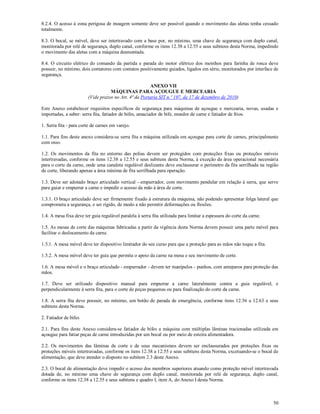 50
8.2.4. O acesso à zona perigosa de moagem somente deve ser possível quando o movimento das aletas tenha cessado
totalmente.
8.3. O bocal, se móvel, deve ser intertravado com a base por, no mínimo, uma chave de segurança com duplo canal,
monitorada por relé de segurança, duplo canal, conforme os itens 12.38 a 12.55 e seus subitens desta Norma, impedindo
o movimento das aletas com a máquina desmontada.
8.4. O circuito elétrico do comando da partida e parada do motor elétrico dos moinhos para farinha de rosca deve
possuir, no mínimo, dois contatores com contatos positivamente guiados, ligados em série, monitorados por interface de
segurança.
ANEXO VII
MÁQUINAS PARA AÇOUGUE E MERCEARIA
(Vide prazos no Art. 4ª da Portaria SIT n.º 197, de 17 de dezembro de 2010)
Este Anexo estabelecer requisitos específicos de segurança para máquinas de açougue e mercearia, novas, usadas e
importadas, a saber: serra fita, fatiador de bifes, amaciador de bife, moedor de carne e fatiador de frios.
1. Serra fita - para corte de carnes em varejo.
1.1. Para fins deste anexo considera-se serra fita a máquina utilizada em açougue para corte de carnes, principalmente
com osso.
1.2. Os movimentos da fita no entorno das polias devem ser protegidos com proteções fixas ou proteções móveis
intertravadas, conforme os itens 12.38 a 12.55 e seus subitens desta Norma, à exceção da área operacional necessária
para o corte da carne, onde uma canaleta regulável deslizante deve enclausurar o perímetro da fita serrilhada na região
de corte, liberando apenas a área mínima de fita serrilhada para operação.
1.3. Deve ser adotado braço articulado vertical - empurrador, com movimento pendular em relação à serra, que serve
para guiar e empurrar a carne e impedir o acesso da mão à área de corte.
1.3.1. O braço articulado deve ser firmemente fixado à estrutura da máquina, não podendo apresentar folga lateral que
comprometa a segurança, e ser rígido, de modo a não permitir deformações ou flexões.
1.4. A mesa fixa deve ter guia regulável paralela à serra fita utilizada para limitar a espessura do corte da carne.
1.5. As mesas de corte das máquinas fabricadas a partir da vigência desta Norma devem possuir uma parte móvel para
facilitar o deslocamento da carne.
1.5.1. A mesa móvel deve ter dispositivo limitador do seu curso para que a proteção para as mãos não toque a fita.
1.5.2. A mesa móvel deve ter guia que permita o apoio da carne na mesa e seu movimento de corte.
1.6. A mesa móvel e o braço articulado - empurrador - devem ter manípulos - punhos, com anteparos para proteção das
mãos.
1.7. Deve ser utilizado dispositivo manual para empurrar a carne lateralmente contra a guia regulável, e
perpendicularmente à serra fita, para o corte de peças pequenas ou para finalização do corte da carne.
1.8. A serra fita deve possuir, no mínimo, um botão de parada de emergência, conforme itens 12.56 a 12.63 e seus
subitens desta Norma.
2. Fatiador de bifes
2.1. Para fins deste Anexo considera-se fatiador de bifes a máquina com múltiplas lâminas tracionadas utilizada em
açougue para fatiar peças de carne introduzidas por um bocal ou por meio de esteira alimentadora.
2.2. Os movimentos das lâminas de corte e de seus mecanismos devem ser enclausurados por proteções fixas ou
proteções móveis intertravadas, conforme os itens 12.38 a 12.55 e seus subitens desta Norma, excetuando-se o bocal de
alimentação, que deve atender o disposto no subitem 2.3 deste Anexo.
2.3. O bocal de alimentação deve impedir o acesso dos membros superiores atuando como proteção móvel intertravada
dotada de, no mínimo uma chave de segurança com duplo canal, monitorada por relé de segurança, duplo canal,
conforme os itens 12.38 a 12.55 e seus subitens e quadro I, item A, do Anexo I desta Norma.
 