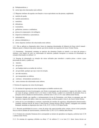 52
g) hidropneumáticas; e
h) outros tipos não relacionados neste subitem.
1.2. Máquinas similares são aquelas com funções e riscos equivalentes aos das prensas, englobando:
a) martelos de queda;
b) martelos pneumáticos;
c) marteletes;
d) dobradeiras;
e) recalcadoras;
f) guilhotinas, tesouras e cisalhadoras;
g) prensas de compactação e de moldagem;
h) dispositivos hidráulicos e pneumáticos;
i) endireitadeiras;
j) prensas enfardadeiras; e
k) outras máquinas similares não relacionadas neste subitem.
1.2.1. Não se aplicam as disposições deste Anexo às máquinas denominadas de balancim de braço móvel manual -
balancim jacaré, e balancim tipo ponte manual, que devem atender aos requisitos do Anexo X desta Norma.
1.3. Ferramentas - ferramental, estampos ou matrizes são elementos fixados no martelo e na mesa das prensas e
similares, com função de corte ou conformação de materiais, podendo incorporar os sistemas de alimentação ou
extração relacionados no subitem 1.4.
1.4. Sistemas de alimentação ou extração são meios utilizados para introduzir a matéria prima e retirar a peça
processada da matriz, e podem ser:
a) manuais;
b) por gaveta;
c) por bandeja rotativa ou tambor de revólver;
d) por gravidade, qualquer que seja o meio de extração;
e) por mão mecânica;
f) por transportador ou robótica;
g) contínuos - alimentadores automáticos; e
h) outros sistemas não relacionados neste subitem.
2. Sistemas de segurança nas zonas de prensagem.
2.1. Os sistemas de segurança nas zonas de prensagem ou trabalho aceitáveis são:
a) enclausuramento da zona de prensagem, com frestas ou passagens que não permitem o ingresso dos dedos e mãos
nas zonas de perigo, conforme item A, do Anexo I, desta Norma, e podem ser constituído de proteções fixas ou
proteções móveis dotadas de intertravamento, conforme itens 12.38 a 12.55 e seus subitens desta Norma;
b) ferramenta fechada, que significa o enclausuramento do par de ferramentas, com frestas ou passagens que não
permitem o ingresso dos dedos e mãos nas zonas de perigo, conforme quadro I, item A, do Anexo I desta Norma;
c) cortina de luz com redundância e autoteste, monitorada por interface de segurança, adequadamente dimensionada e
instalada, conforme item B, do Anexo I, desta Norma e normas técnicas oficiais vigentes, conjugada com comando
bimanual, atendidas as disposições dos itens 12.26, 12.27, 12.28 e 12.29 desta Norma.
2.1.1. Havendo possibilidade de acesso a zonas de perigo não supervisionadas pelas cortinas, devem existir proteções
fixas ou móveis dotadas de intertravamento, conforme itens 12.38 a 12.55 e subitens desta Norma.
2.1.2. O número de comandos bimanuais deve corresponder ao número de operadores na máquina, conforme item 12.30
e subitens desta Norma.
2.1.3. Os sistemas de segurança referidos na alínea “c” do subitem 2.1 e no item 2.1.1 deste Anexo devem ser
 