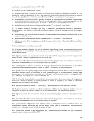53
classificados como categoria 4, conforme a NBR 14153.
3. Proteção da zona de prensagem ou de trabalho.
3.1. As prensas mecânicas excêntricas de engate por chaveta ou de sistema de acoplamento equivalente de ciclo
completo de fricção com acionamento por fuso e seus respectivos similares, não podem permitir o ingresso das mãos ou
dos dedos dos operadores nas zonas de prensagem, devendo ser adotados os seguintes sistemas de segurança:
a) enclausuramento com proteções fixas e, havendo necessidade de troca frequente de ferramentas, com proteções
móveis dotadas de intertravamento com bloqueio, de modo a permitir a abertura somente após a parada total dos
movimentos de risco, conforme alínea “a”, do subitem 2.1, deste Anexo e item 12.46 desta Norma; ou
b) operação somente com ferramentas fechadas, conforme alínea “b”, do subitem 2.1 deste Anexo.
3.2. As prensas mecânicas excêntricas com freio e embreagem, servoacionadas, hidráulicas, pneumáticas,
hidropneumáticas e seus respectivos similares devem adotar os seguintes sistemas de segurança nas zonas de prensagem
ou trabalho:
a) enclausuramento com proteções fixas ou proteções móveis dotadas de intertravamento, conforme alínea “a”, do
subitem 2.1 deste Anexo; ou
b) operação somente com ferramentas fechadas, conforme alínea “b”, do subitem 2.1 deste Anexo; ou
c) utilização de cortina de luz conjugada com comando bimanual, conforme alínea “c”, do subitem 2.1e seus subitens
deste Anexo.
4. Sistemas hidráulicos e pneumáticos de comando.
4.1. As prensas mecânicas excêntricas com freio ou embreagem pneumático, as prensas pneumáticas e seus respectivos
similares, devem ser comandados por válvula de segurança específica com fluxo cruzado, monitoramento dinâmico e
livre de pressão residual.
4.1.1. A prensa ou similar deve possuir rearme manual, incorporado à válvula de segurança ou em outro componente do
sistema, de modo a impedir acionamento adicional em caso de falha.
4.1.2. Nos modelos de válvulas com monitoramento dinâmico externo por pressostato, micro-switches ou sensores de
proximidade, o monitoramento deve ser realizado por interface de segurança.
4.1.3. Somente podem ser utilizados silenciadores de escape que não apresentem risco de entupimento, ou que tenham
passagem livre correspondente ao diâmetro nominal, de maneira a não interferir no tempo de frenagem.
4.1.4. Quando válvulas de segurança independentes forem utilizadas para o comando de prensas e similares com freio e
embreagem separados, devem ser interligadas de modo a estabelecer entre si um monitoramento dinâmico, para
assegurar que o freio seja imediatamente aplicado caso a embreagem seja liberada durante o ciclo, e ainda para impedir
que a embreagem seja acoplada caso a válvula do freio não atue.
4.1.5. Os sistemas de alimentação de ar comprimido para circuitos pneumáticos de prensas e similares devem garantir a
eficácia das válvulas de segurança, e possuir purgadores ou sistema de secagem do ar e sistema de lubrificação
automática com óleo específico para este fim.
4.1.6. A exigência constante do subitem 4.1.4 não se aplica a prensas pneumáticas e seus respectivos similares.
4.2. As prensas mecânicas excêntricas com freio ou embreagem hidráulico e seus respectivos similares devem ser
comandados por sistema de segurança composto por válvulas em redundância, com monitoramento dinâmico.
4.2.1. A prensa ou similar deve possuir rearme manual, de modo a impedir qualquer acionamento adicional em caso de
falha.
4.2.2. Nos sistemas de válvulas com monitoramento dinâmico externo por pressostato, micro-switches ou sensores de
proximidade, o monitoramento deve ser realizado por interface de segurança.
4.2.3. Quando válvulas independentes forem utilizadas, devem ser interligadas de modo a estabelecer entre si um
monitoramento dinâmico, assegurando que não haja pressão residual capaz de comprometer o funcionamento do
conjunto freio e embreagem em caso de falha de uma das válvulas.
4.2.4. Quando forem utilizadas válvulas independentes para o comando de prensas e similares com freio e embreagem
separados, aplica-se o disposto no subitem 4.1.4.
 