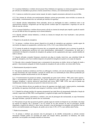 54
4.3. As prensas hidráulicas e similares devem possuir bloco hidráulico de segurança ou sistema de segurança composto
por válvulas em redundância que possua a mesma característica e eficácia, com monitoramento dinâmico.
4.3.1. A prensa ou similar deve possuir rearme manual, de modo a impedir acionamento adicional em caso de falha.
4.3.2. Nos sistemas de válvulas com monitoramento dinâmico externo por pressostato, micro-switches ou sensores de
proximidade, o monitoramento deve ser realizado por interface de segurança.
4.3.3. Quando válvulas independentes forem utilizadas, devem ser interligadas de modo a estabelecer entre si um
monitoramento dinâmico, assegurando que não haja pressão residual capaz de comprometer a segurança em caso de
falha de uma das válvulas.
4.3.4. As prensas hidráulicas e similares devem possuir válvula ou sistema de retenção para impedir a queda do martelo
em caso de falha do bloco de segurança ou do sistema hidráulico.
4.3.5. Quando utilizado sistema hidráulico, a válvula ou sistema de retenção deve ficar localizado o mais próximo
possível do cilindro.
5. Dispositivos de parada de emergência.
5.1. As prensas e similares devem possuir dispositivos de parada de emergência que garantam a parada segura do
movimento da máquina ou equipamento, conforme itens 12.56 a 12.63 e seus subitens desta Norma.
5.2. O sistema de parada de emergência da prensa deve ser preparado para interligação com os sistemas de parada de
emergência de equipamentos periféricos tais como desbobinadores, endireitadores e alimentadores, de modo que o
acionamento do dispositivo de parada de emergência de qualquer um dos equipamentos provoque a parada imediata de
todos os demais.
5.3. Quando utilizados comandos bimanuais conectáveis por plug ou tomada, removíveis, que contenham botão de
parada de emergência, deve haver também dispositivo de parada de emergência no painel ou no corpo da máquina.
5.4. Havendo vários comandos bimanuais para o acionamento de uma prensa ou similar, devem ser ligados de modo a
garantir o funcionamento adequado do botão de parada de emergência de cada um deles, nos termos desta Norma.
6. Monitoramento da posição do martelo.
6.1. Nas prensas mecânicas excêntricas com freio ou embreagem e similares, com zona de prensagem não enclausurada,
ou cujas ferramentas não sejam fechadas, a posição do martelo deve ser monitorada por sinais elétricos produzidos por
equipamento acoplado mecanicamente ao eixo da máquina.
6.1.1. O monitoramento da posição do martelo, compreendido por ponto morto inferior - PMI, ponto morto superior -
PMS e escorregamento máximo admissível, deve incluir dispositivos para assegurar que, se o escorregamento da
frenagem ultrapassar o máximo admissível especificado pela norma ABNT NBR 13930, uma ação de parada seja
imediatamente iniciada e não possa ser possível o início de um novo ciclo.
6.1.2. Os sinais elétricos devem ser gerados por chaves de segurança com duplo canal e ruptura positiva, monitoradas
por interface de segurança classificada como categoria 4 conforme a norma ABNT NBR 14153.
6.1.3. Quando for utilizada interface de segurança programável que tenha blocos de programação dedicados à função de
controle e supervisão do PMS, PMI e escorregamento, a exigência de duplo canal fica dispensada.
6.2. Nas prensas hidráulicas, pneumáticas e similares, com zona de prensagem não enclausurada, ou cujas ferramentas
não sejam fechadas, a posição do martelo deve ser monitorada.
6.3. Para prensas em que não seja possível garantir a parada segura do martelo em função de sua velocidade e do tempo
de resposta da máquina, não é permitido o uso de cortinas de luz para proteção da zona de prensagem, ficando
dispensada a exigência do subitem 6.1 deste Anexo, devendo a zona de prensagem ser protegida com proteções fixas ou
móveis com intertravamento com bloqueio, de acordo com os itens 12.38 a 12.55 e seus subitens desta Norma.
7. Pedais de acionamento.
7.1. As prensas e similares que possuem zona de prensagem ou de trabalho enclausurada ou utilizam somente
ferramentas fechadas podem ser acionadas por pedal com atuação elétrica, pneumática ou hidráulica, não sendo
permitido o uso de pedais com atuação mecânica ou alavancas.
 