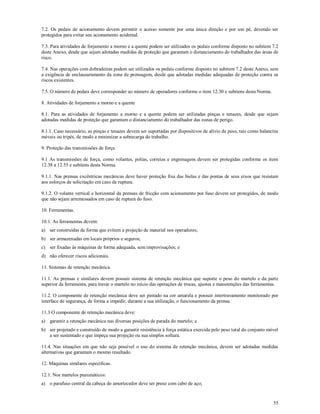 55
7.2. Os pedais de acionamento devem permitir o acesso somente por uma única direção e por um pé, devendo ser
protegidos para evitar seu acionamento acidental.
7.3. Para atividades de forjamento a morno e a quente podem ser utilizados os pedais conforme disposto no subitem 7.2
deste Anexo, desde que sejam adotadas medidas de proteção que garantam o distanciamento do trabalhador das áreas de
risco.
7.4. Nas operações com dobradeiras podem ser utilizados os pedais conforme disposto no subitem 7.2 deste Anexo, sem
a exigência de enclausuramento da zona de prensagem, desde que adotadas medidas adequadas de proteção contra os
riscos existentes.
7.5. O número de pedais deve corresponder ao número de operadores conforme o item 12.30 e subitens desta Norma.
8. Atividades de forjamento a morno e a quente
8.1. Para as atividades de forjamento a morno e a quente podem ser utilizadas pinças e tenazes, desde que sejam
adotadas medidas de proteção que garantam o distanciamento do trabalhador das zonas de perigo.
8.1.1. Caso necessário, as pinças e tenazes devem ser suportadas por dispositivos de alívio de peso, tais como balancins
móveis ou tripés, de modo a minimizar a sobrecarga do trabalho.
9. Proteção das transmissões de força
9.1 As transmissões de força, como volantes, polias, correias e engrenagens devem ser protegidas conforme os itens
12.38 a 12.55 e subitens desta Norma.
9.1.1. Nas prensas excêntricas mecânicas deve haver proteção fixa das bielas e das pontas de seus eixos que resistam
aos esforços de solicitação em caso de ruptura.
9.1.2. O volante vertical e horizontal da prensas de fricção com acionamento por fuso devem ser protegidos, de modo
que não sejam arremessados em caso de ruptura do fuso.
10. Ferramentas.
10.1. As ferramentas devem:
a) ser construídas de forma que evitem a projeção de material nos operadores;
b) ser armazenadas em locais próprios e seguros;
c) ser fixadas às máquinas de forma adequada, sem improvisações; e
d) não oferecer riscos adicionais.
11. Sistemas de retenção mecânica.
11.1. As prensas e similares devem possuir sistema de retenção mecânica que suporte o peso do martelo e da parte
superior da ferramenta, para travar o martelo no início das operações de trocas, ajustes e manutenções das ferramentas.
11.2. O componente de retenção mecânica deve ser pintado na cor amarela e possuir intertravamento monitorado por
interface de segurança, de forma a impedir, durante a sua utilização, o funcionamento da prensa.
11.3 O componente de retenção mecânica deve:
a) garantir a retenção mecânica nas diversas posições de parada do martelo; e
b) ser projetado e construído de modo a garantir resistência à força estática exercida pelo peso total do conjunto móvel
a ser sustentado e que impeça sua projeção ou sua simples soltura.
11.4. Nas situações em que não seja possível o uso do sistema de retenção mecânica, devem ser adotadas medidas
alternativas que garantam o mesmo resultado.
12. Máquinas similares específicas.
12.1. Nos martelos pneumáticos:
a) o parafuso central da cabeça do amortecedor deve ser preso com cabo de aço;
 