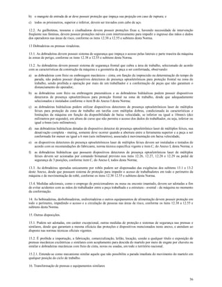 56
b) o mangote de entrada de ar deve possuir proteção que impeça sua projeção em caso de ruptura; e
c) todos os prisioneiros, superior e inferior, devem ser travados com cabo de aço.
12.2. As guilhotinas, tesouras e cisalhadoras devem possuir proteções fixas e, havendo necessidade de intervenção
freqüente nas lâminas, devem possuir proteções móveis com intertravamento para impedir o ingresso das mãos e dedos
dos operadores nas áreas de risco, conforme os itens 12.38 a 12.55 e subitens desta Norma.
13 Dobradeiras ou prensas viradeiras.
13.1. As dobradeiras devem possuir sistema de segurança que impeça o acesso pelas laterais e parte traseira da máquina
às zonas de perigo, conforme os itens 12.38 a 12.55 e subitens desta Norma.
13.2. As dobradeiras devem possuir sistema de segurança frontal que cubra a área de trabalho, selecionado de acordo
com as características da construção da máquina e a geometria da peça a ser conformada, observando:
a) as dobradeiras com freio ou embreagem mecânicos - cinta, em função da imprecisão na determinação do tempo de
parada, não podem possuir dispositivos detectores de presença optoeletrônicos para proteção frontal na zona de
trabalho, sendo proibida a operação por mais de um trabalhador e a conformação de peças que não garantam o
distanciamento do operador;
b) as dobradeiras com freio ou embreagem pneumáticos e as dobradeiras hidráulicas podem possuir dispositivos
detectores de presença optoeletrônicos para proteção frontal na zona de trabalho, desde que adequadamente
selecionados e instalados conforme o item B do Anexo I desta Norma;
c) as dobradeiras hidráulicas podem utilizar dispositivos detectores de presença optoeletrônicos laser de múltiplos
feixes para proteção da zona de trabalho em tarefas com múltiplas dobras, condicionada às características e
limitações da máquina em função da disponibilidade de baixa velocidade, se inferior ou igual a 10mm/s (dez
milímetros por segundo), em altura de curso que não permita o acesso dos dedos do trabalhador, ou seja, inferior ou
igual a 6mm (seis milímetros);
d) nas dobradeiras hidráulicas dotadas de dispositivo detector de presença optoeletrônico laser de múltiplos feixes, sua
desativação completa - muting, somente deve ocorrer quando a abertura entre a ferramenta superior e a peça a ser
conformada for menor ou igual a 6 mm (seis milímetros), associada à movimentação em baixa velocidade;
e) os dispositivos detectores de presença optoeletrônicos laser de múltiplos feixes devem ser instalados e testados de
acordo com as recomendações do fabricante, norma técnica específica vigente e item C, do Anexo I, desta Norma; e
f) as dobradeiras hidráulicas que possuem dispositivos detectores de presença optoeletrônicos laser de múltiplos
feixes devem ser acionadas por comando bimanual previsto nos itens 12.26, 12.27, 12.28 e 12.29 ou pedal de
segurança de 3 posições, conforme item C, do Anexo I, todos desta Norma;
13.3. As dobradeiras operadas unicamente por robôs podem ser dispensadas das exigências dos subitens 13.1 e 13.2
deste Anexo, desde que possuam sistema de proteção para impedir o acesso de trabalhadores em todo o perímetro da
máquina e de movimentação do robô, conforme os itens 12.38 12.55 e subitens desta Norma.
13.4. Medidas adicionais, como o emprego de posicionadores ou mesa ou encosto imantado, devem ser adotadas a fim
de evitar acidentes com as mãos do trabalhador entre a peça trabalhada e a estrutura - avental - da máquina no momento
da conformação.
14. As bobinadeiras, desbobinadeiras, endireitadeiras e outros equipamentos de alimentação devem possuir proteção em
todo o perímetro, impedindo o acesso e a circulação de pessoas nas áreas de risco, conforme os itens 12.38 a 12.55 e
subitens desta Norma.
15. Outras disposições.
15.1. Podem ser adotadas, em caráter excepcional, outras medidas de proteção e sistemas de segurança nas prensas e
similares, desde que garantam a mesma eficácia das proteções e dispositivos mencionados neste anexo, e atendam ao
disposto nas normas técnicas oficiais vigentes.
15.2. É proibida a importação, a fabricação, comercialização, leilão, locação, cessão a qualquer título e exposição de
prensas mecânicas excêntricas e similares com acoplamento para descida do martelo por meio de engate por chaveta ou
similar e dobradeiras mecânicas com freio de cinta, novas ou usadas, em todo o território nacional.
15.2.1. Entende-se como mecanismo similar aquele que não possibilite a parada imediata do movimento do martelo em
qualquer posição do ciclo de trabalho.
16. Transformação de prensas e equipamentos similares
 