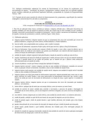 57
16.1. Qualquer transformação substancial do sistema de funcionamento ou do sistema de acoplamento para
movimentação do martelo - “retrofitting” de prensas e equipamentos similares somente deve ser realizada mediante
projeto mecânico elaborado por profissional legalmente habilitado, acompanhado de Anotação de Responsabilidade
Técnica - ART.
16.2. O projeto deverá conter memória de cálculo de dimensionamento dos componentes, especificação dos materiais
empregados e memorial descritivo de todos os componentes.
ANEXO IX
INJETORA DE MATERIAIS PLÁSTICOS
(Vide cronograma de atualização na Portaria SIT n.º 197, de 17 de dezembro de 2010)
1. Para fins de aplicação deste Anexo considera-se injetora a máquina utilizada para a fabricação descontínua de
produtos moldados, por meio de injeção de material no molde, que contém uma ou mais cavidades em que o produto é
formado, consistindo essencialmente na unidade de fechamento - área do molde e mecanismo de fechamento, unidade
de injeção e sistemas de acionamento e controle, conforme Figura 1 deste Anexo.
1.1. Definições aplicáveis:
a) máquina injetora hidráulica: máquina injetora em que os acionamentos dos eixos são executados por circuito de
potência hidráulico, composto por motor elétrico, bomba hidráulica e cilindro hidráulico;
b) área do molde: zona compreendida entre as placas, onde o molde é montado;
c) mecanismo de fechamento: mecanismo fixado à placa móvel para movê-la e aplicar a força de fechamento;
d) força de fechamento: força exercida pelo conjunto cilindro de injeção e rosca sobre a peça de plástico que se
solidifica dentro do molde de uma injetora, que garanta sua alimentação com material adicional enquanto ela se
contrai em função da solidificação e resfriamento;
e) unidade de injeção: unidade responsável pela plastificação e injeção do material no molde por meio do bico;
f) injeção: transferência da massa do cilindro de injeção para o molde, processo cíclico em que um material amolecido
por calor é injetado dentro de um molde sob pressão, que se mantém até que o plástico tenha endurecido
suficientemente para ser ejetado do molde;
g) circuito de potência: circuito que fornece energia para operação da máquina;
h) máquina injetora carrossel - rotativa: máquina com duas ou mais unidades de fechamento, montadas em carrossel
móvel, na posição vertical ou horizontal, vinculadas a uma ou mais unidades de injeção fixas;
i) máquina injetora multi-estações com unidade de injeção móvel: máquina com unidade de injeção móvel vinculada
a duas ou mais unidades de fechamento fixas;
j) máquina injetora com mesa porta-molde de deslocamento transversal: máquina projetada para conter uma ou mais
partes inferiores do molde fixadas a uma mesa porta-molde de deslocamento transversal, que vincula a parte
inferior do molde por meio de movimento de deslocamento ou rotação da mesa, à parte superior e à unidade de
injeção;
k) máquina injetora elétrica: máquina injetora em que os acionamentos dos eixos são executados por atuadores
elétricos - servomotores;
l) motor elétrico: qualquer tipo de motor que usa energia elétrica, como servomotor ou motor linear;
m) unidade de controle do motor: unidade para controlar o movimento, o processo de parada e interrupção de
movimento de um motor elétrico, com ou sem dispositivo eletrônico integrado, tais como conversor de freqüência e
contator;
n) eixo elétrico: sistema composto por um motor elétrico, uma unidade de controle motor e os contatores adicionais;
o) estado de parada: condição no qual não há movimento de uma parte da máquina com um eixo elétrico;
p) estado de parada segura: estado de parada durante o qual medidas adicionais são tomadas para evitar disparo
inesperado;
q) parada: desaceleração de um movimento de uma parte da máquina até que o estado de parada seja alcançado;
r) parada segura: parada durante a qual medidas adicionais são tomadas para evitar interrupção perigosa de
movimento;
s) entrada de comando de segurança monitorada: entrada de uma unidade de controle do motor usada para interrupção
do fornecimento de energia para o motor do eixo elétrico;
 
