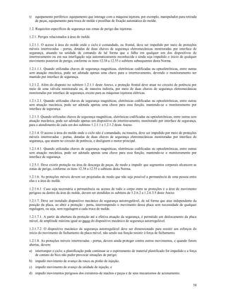 58
t) equipamento periférico: equipamento que interage com a máquina injetora, por exemplo, manipulador para retirada
de peças, equipamento para troca de molde e presilhas de fixação automática do molde.
1.2. Requisitos específicos de segurança nas zonas de perigo das injetoras.
1.2.1. Perigos relacionados à área do molde.
1.2.1.1. O acesso à área do molde onde o ciclo é comandado, ou frontal, deve ser impedido por meio de proteções
móveis intertravadas - portas, dotadas de duas chaves de segurança eletromecânicas monitoradas por interface de
segurança, atuando na unidade de comando de tal forma que a falha em qualquer um dos dispositivos de
intertravamento ou em sua interligação seja automaticamente reconhecida e ainda seja impedido o início de qualquer
movimento posterior de perigo, conforme os itens 12.38 a 12.55 e subitens subsequentes desta Norma.
1.2.1.1.1. Quando utilizadas chaves de segurança magnéticas, eletrônicas codificadas ou optoeletrônicas, entre outras
sem atuação mecânica, pode ser adotada apenas uma chave para o intertravamento, devendo o monitoramento ser
mantido por interface de segurança.
1.2.1.2. Além do disposto no subitem 1.2.1.1 deste Anexo, a proteção frontal deve atuar no circuito de potência por
meio de uma válvula monitorada ou, de maneira indireta, por meio de duas chaves de segurança eletromecânicas
monitoradas por interface de segurança, exceto para as máquinas injetoras elétricas.
1.2.1.2.1. Quando utilizadas chaves de segurança magnéticas, eletrônicas codificadas ou optoeletrônicas, entre outras
sem atuação mecânica, pode ser adotada apenas uma chave para essa função, mantendo-se o monitoramento por
interface de segurança.
1.2.1.3. Quando utilizadas chaves de segurança magnéticas, eletrônicas codificadas ou optoeletrônicas, entre outras sem
atuação mecânica, pode ser adotado apenas um dispositivo de intertravamento, monitorado por interface de segurança,
para o atendimento de cada um dos subitens 1.2.1.1 e 1.2.1.2 deste Anexo.
1.2.1.4. O acesso à área do molde onde o ciclo não é comandado, ou traseira, deve ser impedido por meio de proteções
móveis intertravadas - portas, dotadas de duas chaves de segurança eletromecânicas monitoradas por interface de
segurança, que atuem no circuito de potência, e desliguem o motor principal.
1.2.1.4.1. Quando utilizadas chaves de segurança magnéticas, eletrônicas codificadas ou optoeletrônicas, entre outras
sem atuação mecânica, pode ser adotada apenas uma chave para essa função, mantendo-se o monitoramento por
interface de segurança.
1.2.5.1. Deve existir proteção na área de descarga de peças, de modo a impedir que segmentos corporais alcancem as
zonas de perigo, conforme os itens 12.38 a 12.55 e subitens desta Norma.
1.2.1.6. As proteções móveis devem ser projetadas de modo que não seja possível a permanência de uma pessoa entre
elas e a área do molde.
1.2.1.6.1. Caso seja necessária a permanência ou acesso de todo o corpo entre as proteções e a área de movimento
perigoso ou dentro da área do molde, devem ser atendidos os subitens de 1.2.6.2 a 1.2.6.3.5 deste Anexo
1.2.1.7. Deve ser instalado dispositivo mecânico de segurança autorregulável, de tal forma que atue independente da
posição da placa, ao abrir a proteção - porta, interrompendo o movimento dessa placa sem necessidade de qualquer
regulagem, ou seja, sem regulagem a cada troca de molde.
1.2.1.7.1. A partir da abertura da proteção até a efetiva atuação da segurança, é permitido um deslocamento da placa
móvel, de amplitude máxima igual ao passo do dispositivo mecânico de segurança autorregulável.
1.2.1.7.2. O dispositivo mecânico de segurança autorregulável deve ser dimensionado para resistir aos esforços do
início do movimento de fechamento da placa móvel, não sendo sua função resistir à força de fechamento.
1.2.1.8. As proteções móveis intertravadas - portas, devem ainda proteger contra outros movimentos, e quando forem
abertas, devem:
a) interromper o ciclo; a plastificação pode continuar se o espirramento de material plastificado for impedido e a força
de contato do bico não puder provocar situações de perigo;
b) impedir movimento de avanço da rosca ou pistão de injeção;
c) impedir movimento de avanço da unidade de injeção; e
d) impedir movimentos perigosos dos extratores de machos e peças e de seus mecanismos de acionamento.
 