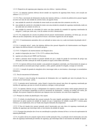 59
1.2.1.9. Dispositivos de segurança para máquinas com eixo elétrico - injetoras elétricas.
1.2.1.9.1. As máquinas injetoras elétricas devem atender aos requisitos de segurança deste Anexo, com exceção aos
subitens 1.2.1.2. e 1.2.1.7
1.2.1.9.2. Para o movimento de fechamento da placa das injetoras elétricas, o circuito de potência deve possuir ligação
em série com mais de uma unidade de controle motor, da seguinte forma:
a) uma unidade de controle de velocidade do motor tendo em sua saída mais dois contatores em série; ou
b) uma unidade de controle de velocidade do motor com uma entrada de comando de segurança monitorada, tendo em
sua saída mais um contator em série; ou
c) uma unidade de controle de velocidade do motor com duas entradas de comando de segurança monitoradas de
categoria 3, sendo que, neste caso, o uso de contator em série é desnecessário.
1.2.1.9.3. Os componentes do circuito de potência devem possuir monitoramento automático, de forma que, em caso
falha em um dos componentes, não seja possível iniciar o movimento seguinte do ciclo de injeção.
1.2.1.9.3.1. O monitoramento automático deve ser realizado ao menos uma vez a cada movimento da proteção móvel -
porta.
1.2.1.9.4. A proteção móvel - porta, das injetoras elétricas deve possuir dispositivo de intertravamento com bloqueio
que impeça sua abertura durante o movimento perigoso.
1.2.1.9.4.1. O dispositivo de intertravamento com bloqueio deve:
a) atender às disposições dos itens 12.38 a 12.55 e subitens desta Norma;
b) suportar um esforço de até 1000N (mil Newtons);
c) manter a proteção móvel travada na posição fechada até que o estado de parada do movimento de perigo seja
alcançado, devendo a detecção de estado de parada ser segura contra falhas individuais.
1.2.1.9.5. As injetoras elétricas devem atender a uma parada de emergência controlada, com fornecimento de energia ao
circuito de potência necessária para atingir a parada e, então, quando a parada for atingida, a energia ser removida.
1.2.1.9.5.1. A atuação da parada de emergência deve interromper todos os movimentos e descarregar os acumuladores
hidráulicos.
1.2.2. Área do mecanismo de fechamento.
1.2.2.1. O acesso à zona de perigo do mecanismo de fechamento deve ser impedido por meio de proteção fixa ou
proteção móvel intertravada - portas.
1.2.2.2. A proteção móvel intertravada - porta, frontal e traseira deve possuir uma chave de segurança monitorada por
interface de segurança, que atue no circuito de potência e desligue o motor principal.
1.2.2.3. As injetoras elétricas em que o desligamento do respectivo motor possa manter retida energia potencial que
traga risco de movimentos inesperados na área de mecanismo de fechamento - extração em moldes com molas, por
exemplo, deve possuir dispositivos adicionais que impeçam estes movimentos, tais como freios magnéticos.
1.2.3. Proteção do cilindro de plastificação e bico injetor.
1.2.3.1. O cilindro de plastificação deve possuir proteção fixa para impedir queimaduras resultantes do contato não
intencional em partes quentes da unidade de injeção em que a temperatura de trabalho exceda 80º C (oitenta graus
Celsius) e, em complemento, deve ser fixada uma etiqueta indicando alta temperatura.
1.2.3.2. O bico de injeção deve possuir proteção móvel intertravada com uma chave de segurança monitorada por
interface de segurança, que interrompa todos os movimentos da unidade de injeção.
1.2.3.3. O projeto das proteções deve levar em consideração as posições extremas do bico e os riscos de espirramento de
material plastificado.
1.2.3.4. As partes móveis do conjunto injetor devem receber proteções fixas, ou proteção móvel intertravada com uma
chave de segurança monitorada por interface de segurança, que interrompa todos os movimentos da unidade de injeção.
 