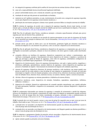6
a) ter categoria de segurança conforme prévia análise de riscos prevista nas normas técnicas oficiais vigentes;
b) estar sob a responsabilidade técnica de profissional legalmente habilitado;
c) possuir conformidade técnica com o sistema de comando a que são integrados;
d) instalação de modo que não possam ser neutralizados ou burlados;
e) manterem-se sob vigilância automática, ou seja, monitoramento, de acordo com a categoria de segurança requerida,
exceto para dispositivos de segurança exclusivamente mecânicos; e
f) paralisação dos movimentos perigosos e demais riscos quando ocorrerem falhas ou situações anormais de trabalho.
12.40 Os sistemas de segurança, de acordo com a categoria de segurança requerida, devem exigir rearme, ou reset
manual, após a correção da falha ou situação anormal de trabalho que provocou a paralisação da máquina. (Vide prazos
no Art. 4ª da Portaria SIT n.º 197, de 17 de dezembro de 2010)
12.41 Para fins de aplicação desta Norma, considera-se proteção o elemento especificamente utilizado para prover
segurança por meio de barreira física, podendo ser:
a) proteção fixa, que deve ser mantida em sua posição de maneira permanente ou por meio de elementos de fixação
que só permitam sua remoção ou abertura com o uso de ferramentas; (Alterada pela Portaria MTE n.º 1.893, de 09
de dezembro de 2013)
b) proteção móvel, que pode ser aberta sem o uso de ferramentas, geralmente ligada por elementos mecânicos à
estrutura da máquina ou a um elemento fixo próximo, e deve se associar a dispositivos de intertravamento.
12.42 Para fins de aplicação desta Norma, consideram-se dispositivos de segurança os componentes que, por si só ou
interligados ou associados a proteções, reduzam os riscos de acidentes e de outros agravos à saúde, sendo classificados
em:
a) comandos elétricos ou interfaces de segurança: dispositivos responsáveis por realizar o monitoramento, que
verificam a interligação, posição e funcionamento de outros dispositivos do sistema e impedem a ocorrência de
falha que provoque a perda da função de segurança, como relés de segurança, controladores configuráveis de
segurança e controlador lógico programável - CLP de segurança;
b) dispositivos de intertravamento: chaves de segurança eletromecânicas, com ação e ruptura positiva, magnéticas e
eletrônicas codificadas, optoeletrônicas, sensores indutivos de segurança e outros dispositivos de segurança que
possuem a finalidade de impedir o funcionamento de elementos da máquina sob condições específicas;
c) sensores de segurança: dispositivos detectores de presença mecânicos e não mecânicos, que atuam quando uma
pessoa ou parte do seu corpo adentra a zona de perigo de uma máquina ou equipamento, enviando um sinal para
interromper ou impedir o início de funções perigosas, como cortinas de luz, detectores de presença optoeletrônicos,
laser de múltiplos feixes, barreiras óticas, monitores de área, ou scanners, batentes, tapetes e sensores de posição;
d) válvulas e blocos de segurança ou sistemas pneumáticos e hidráulicos de mesma eficácia;
e) dispositivos mecânicos, como: dispositivos de retenção, limitadores, separadores, empurradores, inibidores,
defletores e retráteis; e
f) dispositivos de validação: dispositivos suplementares de comando operados manualmente, que, quando aplicados
de modo permanente, habilitam o dispositivo de acionamento, como chaves seletoras bloqueáveis e dispositivos
bloqueáveis.
12.43 Os componentes relacionados aos sistemas de segurança e comandos de acionamento e parada das máquinas,
inclusive de emergência, devem garantir a manutenção do estado seguro da máquina ou equipamento quando ocorrerem
flutuações no nível de energia além dos limites considerados no projeto, incluindo o corte e restabelecimento do
fornecimento de energia. (Vide prazos no Art. 4ª da Portaria SIT n.º 197, de 17 de dezembro de 2010)
12.44 A proteção deve ser móvel quando o acesso a uma zona de perigo for requerido uma ou mais vezes por turno de
trabalho, observando-se que: (Vide prazos no Art. 4ª da Portaria SIT n.º 197, de 17 de dezembro de 2010)
a) a proteção deve ser associada a um dispositivo de intertravamento quando sua abertura não possibilitar o acesso à
zona de perigo antes da eliminação do risco; e
b) a proteção deve ser associada a um dispositivo de intertravamento com bloqueio quando sua abertura possibilitar o
acesso à zona de perigo antes da eliminação do risco.
12.45 As máquinas e equipamentos dotados de proteções móveis associadas a dispositivos de intertravamento devem:
(Vide prazos no Art. 4ª da Portaria SIT n.º 197, de 17 de dezembro de 2010)
a) operar somente quando as proteções estiverem fechadas;
 