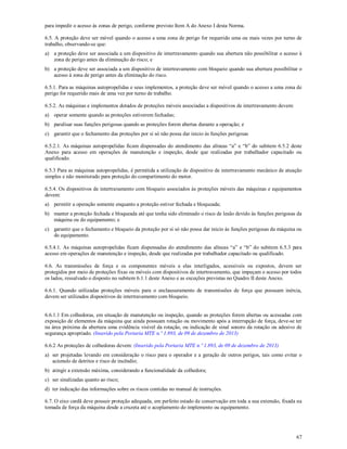 67
para impedir o acesso às zonas de perigo, conforme previsto Item A do Anexo I desta Norma.
6.5. A proteção deve ser móvel quando o acesso a uma zona de perigo for requerido uma ou mais vezes por turno de
trabalho, observando-se que:
a) a proteção deve ser associada a um dispositivo de intertravamento quando sua abertura não possibilitar o acesso à
zona de perigo antes da eliminação do risco; e
b) a proteção deve ser associada a um dispositivo de intertravamento com bloqueio quando sua abertura possibilitar o
acesso à zona de perigo antes da eliminação do risco.
6.5.1. Para as máquinas autopropelidas e seus implementos, a proteção deve ser móvel quando o acesso a uma zona de
perigo for requerido mais de uma vez por turno de trabalho.
6.5.2. As máquinas e implementos dotados de proteções móveis associadas a dispositivos de intertravamento devem:
a) operar somente quando as proteções estiverem fechadas;
b) paralisar suas funções perigosas quando as proteções forem abertas durante a operação; e
c) garantir que o fechamento das proteções por si só não possa dar inicio às funções perigosas
6.5.2.1. As máquinas autopropelidas ficam dispensadas do atendimento das alíneas “a” e “b” do subitem 6.5.2 deste
Anexo para acesso em operações de manutenção e inspeção, desde que realizadas por trabalhador capacitado ou
qualificado.
6.5.3 Para as máquinas autopropelidas, é permitida a utilização de dispositivo de intertravamento mecânico de atuação
simples e não monitorado para proteção do compartimento do motor.
6.5.4. Os dispositivos de intertravamento com bloqueio associados às proteções móveis das máquinas e equipamentos
devem:
a) permitir a operação somente enquanto a proteção estiver fechada e bloqueada;
b) manter a proteção fechada e bloqueada até que tenha sido eliminado o risco de lesão devido às funções perigosas da
máquina ou do equipamento; e
c) garantir que o fechamento e bloqueio da proteção por si só não possa dar inicio às funções perigosas da máquina ou
do equipamento.
6.5.4.1. As máquinas autopropelidas ficam dispensadas do atendimento das alíneas “a” e “b” do subitem 6.5.3 para
acesso em operações de manutenção e inspeção, desde que realizadas por trabalhador capacitado ou qualificado.
6.6. As transmissões de força e os componentes móveis a elas interligados, acessíveis ou expostos, devem ser
protegidos por meio de proteções fixas ou móveis com dispositivos de intertravamento, que impeçam o acesso por todos
os lados, ressalvado o disposto no subitem 6.1.1 deste Anexo e as exceções previstas no Quadro II deste Anexo.
6.6.1. Quando utilizadas proteções móveis para o enclausuramento de transmissões de força que possuam inércia,
devem ser utilizados dispositivos de intertravamento com bloqueio.
6.6.1.1 Em colhedoras, em situação de manutenção ou inspeção, quando as proteções forem abertas ou acessadas com
exposição de elementos da máquina que ainda possuam rotação ou movimento após a interrupção de força, deve-se ter
na área próxima da abertura uma evidência visível da rotação, ou indicação de sinal sonoro da rotação ou adesivo de
segurança apropriado. (Inserido pela Portaria MTE n.º 1.893, de 09 de dezembro de 2013)
6.6.2 As proteções de colhedoras devem: (Inserido pela Portaria MTE n.º 1.893, de 09 de dezembro de 2013)
a) ser projetadas levando em consideração o risco para o operador e a geração de outros perigos, tais como evitar o
acúmulo de detritos e risco de incêndio;
b) atingir a extensão máxima, considerando a funcionalidade da colhedora;
c) ser sinalizadas quanto ao risco;
d) ter indicação das informações sobre os riscos contidas no manual de instruções.
6.7. O eixo cardã deve possuir proteção adequada, em perfeito estado de conservação em toda a sua extensão, fixada na
tomada de força da máquina desde a cruzeta até o acoplamento do implemento ou equipamento.
 