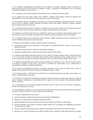 68
6.8. As máquinas e equipamentos que ofereçam risco de ruptura de suas partes, projeção de peças ou material em
processamento devem possuir proteções que garantam a saúde e a segurança dos trabalhadores, salvo as exceções
constantes dos Quadros I e II deste Anexo.
6.8.1. As roçadoras devem possuir dispositivos de proteção contra o arremesso de materiais sólidos.
6.9. As máquinas de cortar, picar, triturar, moer, desfibrar e similares devem possuir sistemas de segurança que
impossibilitem o contato do operador ou demais pessoas com suas zonas de perigo.
6.10 Nas proteções distantes de máquinas estacionárias, em que haja possibilidade de alguma pessoa ficar na zona de
perigo, devem ser adotadas medidas adicionais de proteção coletiva para impedir a partida da máquina, enquanto
houver a presença de pessoas nesta zona.
6.11. As aberturas para alimentação de máquinas ou implementos que estiverem situadas ao nível do ponto de apoio do
operador ou abaixo dele, devem possuir proteção que impeça a queda de pessoas em seu interior.
6.12. Quando as características da máquina ou implemento exigirem que as proteções sejam utilizadas também como
meio de acesso, estas devem atender aos requisitos de resistência e segurança adequados a ambas as finalidades.
6.12.1. O fundo dos degraus ou da escada deve possuir proteção - espelho, sempre que uma parte saliente do pé ou da
mão do trabalhador possa contatar uma zona perigosa.
7. As baterias devem atender aos seguintes requisitos mínimos de segurança:
a) localização de modo que sua manutenção e troca possam ser realizadas facilmente a partir do solo ou de uma
plataforma de apoio;
b) constituição e fixação de forma a não haver deslocamento acidental; e
c) proteção do terminal positivo, a fim de prevenir contato acidental e curto-circuito.
8. As máquinas autopropelidas fabricadas a partir de maio de 2008, sob a égide da redação da NR-31 dada pela Portaria
n.º 86, de 3 de março de 2005, devem possuir faróis, lanternas traseiras de posição, buzina, espelho retrovisor e sinal
sonoro automático de ré acoplado ao sistema de transmissão, salvo as exceções listadas no Quadro I deste Anexo.
9. As máquinas autopropelidas devem possuir Estrutura de Proteção na Capotagem - EPC e cinto de segurança, exceto
as constantes do Quadro II deste anexo, que devem ser utilizadas em conformidade com as especificações e
recomendações indicadas nos manuais do fabricante.
10. As máquinas autopropelidas que durante sua operação ofereçam riscos de queda de objetos sobre o posto de
trabalho devem possuir de Estrutura de Proteção contra Queda de Objetos - EPCO.
11. Na tomada de potência - TDP dos tratores agrícolas deve ser instalada uma proteção que cubra a parte superior e as
laterais, conforme Figura 1 deste Anexo.
12. As máquinas e equipamentos tracionados devem possuir sistemas de engate para reboque pelo sistema de tração, de
modo a assegurar o acoplamento e desacoplamento fácil e seguro, bem como a impedir o desacoplamento acidental
durante a utilização.
12.1. A indicação de uso dos sistemas de engate mencionados no item 12 deve ficar em local de fácil visualização e
afixada em local próximo da conexão.
12.2. Os implementos tracionados, caso o peso da barra do reboque assim exija, devem possuir dispositivo de apoio que
possibilite a redução do esforço e a conexão segura ao sistema de tração.
13. As correias transportadoras devem possuir:
a) sistema de frenagem ao longo dos trechos em que haja acesso de trabalhadores;
b) dispositivo que interrompa seu acionamento quando necessário;
c) partida precedida de sinal sonoro audível em toda a área de operação que indique seu acionamento;
d) sistema de proteção contra quedas de materiais, quando oferecer risco de acidentes aos trabalhadores que operem
ou circulem em seu entorno;
e) sistemas e passarelas que permitam que os trabalhos de manutenção sejam desenvolvidos de forma segura;
f) passarelas com sistema de proteção contra queda ao longo de toda a extensão elevada onde possa haver circulação
 