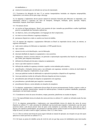 69
de trabalhadores; e
g) sistema de travamento para ser utilizado nos serviços de manutenção.
13.1. Excetuam-se da obrigação do item 13 as correias transportadoras instaladas em máquinas autopropelidas,
implementos e em esteiras móveis para carga e descarga.
14. As máquinas e implementos devem possuir manual de instruções fornecido pelo fabricante ou importador, com
informações relativas à segurança nas fases de transporte, montagem, instalação, ajuste, operação, limpeza,
manutenção, inspeção, desativação e desmonte.
14.1. Os manuais devem:
a) ser escritos na língua portuguesa - Brasil, com caracteres de tipo e tamanho que possibilitem a melhor legibilidade
possível, acompanhado das ilustrações explicativas;
b) ser objetivos, claros, sem ambiguidades e em linguagem de fácil compreensão;
c) ter sinais ou avisos referentes à segurança realçados; e
d) permanecer disponíveis a todos os usuários nos locais de trabalho.
14.2. Os manuais das máquinas e equipamentos fabricados no Brasil ou importados devem conter, no mínimo, as
seguintes informações:
a) razão social, endereço do fabricante ou importador, e CNPJ quando houver;
b) tipo e modelo;
c) número de série ou de identificação, e ano de fabricação;
d) descrição detalhada da máquina ou equipamento e seus acessórios;
e) e)diagramas, inclusive circuitos elétricos, em particular a representação esquemática das funções de segurança, no
que couber, para máquinas estacionárias.
f) definição da utilização prevista para a máquina ou equipamento;
g) riscos a que estão expostos os usuários;
h) definição das medidas de segurança existentes e aquelas a serem adotadas pelos usuários;
i) especificações e limitações técnicas para a sua utilização com segurança, incluindo o critérios de declividade de
trabalho para máquinas e implementos, no que couber;
j) riscos que poderiam resultar de adulteração ou supressão de proteções e dispositivos de segurança;
k) riscos que poderiam resultar de utilizações diferentes daquelas previstas no projeto;
l) procedimentos para utilização da máquina ou equipamento com segurança;
m) procedimentos e periodicidade para inspeções e manutenção;
n) procedimentos básicos a serem adotados em situações de emergência.
15. As máquinas, equipamentos e implementos devem dispor de acessos permanentemente fixados e seguros a todos os
seus pontos de operação, abastecimento, inserção de matérias-primas e retirada de produtos trabalhados, preparação,
manutenção e de intervenção constante.
15.1. Consideram-se meios de acesso elevadores, rampas, passarelas, plataformas ou escadas de degraus.
15.1.1. Na impossibilidade técnica de adoção dos meios previstos no subitem 15.1, poderá ser utilizada escada fixa tipo
marinheiro.
15.1.2. As máquinas autopropelidas e implementos com impossibilidade técnica de adoção dos meios de acesso
dispostos no subitem 15.1, onde a presença do trabalhador seja necessária para inspeção e manutenção e que não sejam
acessíveis desde o solo devem possuir meios de apoio como manípulos ou corrimãos, barras, apoio para os pés ou
degraus com superfície antiderrapante, que garantam ao operador manter contato de apoio em três pontos durante todo o
tempo de acesso, de modo a torná-lo seguro, conforme o item 15.21 deste Anexo.
15.1.2.1. Deve-se utilizar uma forma de acesso seguro indicada no manual de operação, nas situações em que não sejam
aplicáveis os meios previstos no subitem 15.1.2.
15.2. Os locais ou postos de trabalho acima do nível do solo em que haja acesso de trabalhadores para intervenções
 