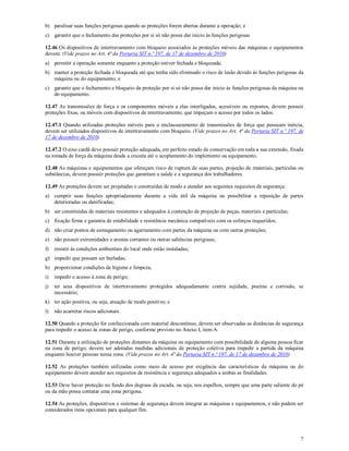 7
b) paralisar suas funções perigosas quando as proteções forem abertas durante a operação; e
c) garantir que o fechamento das proteções por si só não possa dar inicio às funções perigosas
12.46 Os dispositivos de intertravamento com bloqueio associados às proteções móveis das máquinas e equipamentos
devem: (Vide prazos no Art. 4ª da Portaria SIT n.º 197, de 17 de dezembro de 2010)
a) permitir a operação somente enquanto a proteção estiver fechada e bloqueada;
b) manter a proteção fechada e bloqueada até que tenha sido eliminado o risco de lesão devido às funções perigosas da
máquina ou do equipamento; e
c) garantir que o fechamento e bloqueio da proteção por si só não possa dar inicio às funções perigosas da máquina ou
do equipamento.
12.47 As transmissões de força e os componentes móveis a elas interligados, acessíveis ou expostos, devem possuir
proteções fixas, ou móveis com dispositivos de intertravamento, que impeçam o acesso por todos os lados.
12.47.1 Quando utilizadas proteções móveis para o enclausuramento de transmissões de força que possuam inércia,
devem ser utilizados dispositivos de intertravamento com bloqueio. (Vide prazos no Art. 4ª da Portaria SIT n.º 197, de
17 de dezembro de 2010)
12.47.2 O eixo cardã deve possuir proteção adequada, em perfeito estado de conservação em toda a sua extensão, fixada
na tomada de força da máquina desde a cruzeta até o acoplamento do implemento ou equipamento.
12.48 As máquinas e equipamentos que ofereçam risco de ruptura de suas partes, projeção de materiais, partículas ou
substâncias, devem possuir proteções que garantam a saúde e a segurança dos trabalhadores.
12.49 As proteções devem ser projetadas e construídas de modo a atender aos seguintes requisitos de segurança:
a) cumprir suas funções apropriadamente durante a vida útil da máquina ou possibilitar a reposição de partes
deterioradas ou danificadas;
b) ser constituídas de materiais resistentes e adequados à contenção de projeção de peças, materiais e partículas;
c) fixação firme e garantia de estabilidade e resistência mecânica compatíveis com os esforços requeridos;
d) não criar pontos de esmagamento ou agarramento com partes da máquina ou com outras proteções;
e) não possuir extremidades e arestas cortantes ou outras saliências perigosas;
f) resistir às condições ambientais do local onde estão instaladas;
g) impedir que possam ser burladas;
h) proporcionar condições de higiene e limpeza;
i) impedir o acesso à zona de perigo;
j) ter seus dispositivos de intertravamento protegidos adequadamente contra sujidade, poeiras e corrosão, se
necessário;
k) ter ação positiva, ou seja, atuação de modo positivo; e
l) não acarretar riscos adicionais.
12.50 Quando a proteção for confeccionada com material descontínuo, devem ser observadas as distâncias de segurança
para impedir o acesso às zonas de perigo, conforme previsto no Anexo I, item A.
12.51 Durante a utilização de proteções distantes da máquina ou equipamento com possibilidade de alguma pessoa ficar
na zona de perigo, devem ser adotadas medidas adicionais de proteção coletiva para impedir a partida da máquina
enquanto houver pessoas nessa zona. (Vide prazos no Art. 4ª da Portaria SIT n.º 197, de 17 de dezembro de 2010)
12.52 As proteções também utilizadas como meio de acesso por exigência das características da máquina ou do
equipamento devem atender aos requisitos de resistência e segurança adequados a ambas as finalidades.
12.53 Deve haver proteção no fundo dos degraus da escada, ou seja, nos espelhos, sempre que uma parte saliente do pé
ou da mão possa contatar uma zona perigosa.
12.54 As proteções, dispositivos e sistemas de segurança devem integrar as máquinas e equipamentos, e não podem ser
considerados itens opcionais para qualquer fim.
 