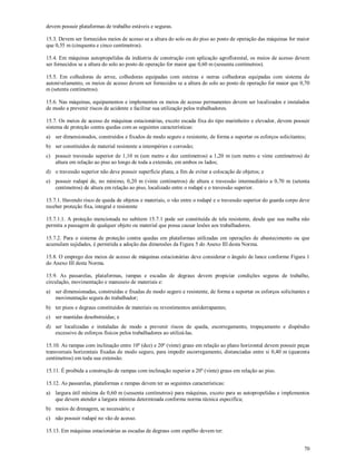 70
devem possuir plataformas de trabalho estáveis e seguras.
15.3. Devem ser fornecidos meios de acesso se a altura do solo ou do piso ao posto de operação das máquinas for maior
que 0,55 m (cinquenta e cinco centímetros).
15.4. Em máquinas autopropelidas da indústria de construção com aplicação agroflorestal, os meios de acesso devem
ser fornecidos se a altura do solo ao posto de operação for maior que 0,60 m (sessenta centímetros).
15.5. Em colhedoras de arroz, colhedoras equipadas com esteiras e outras colhedoras equipadas com sistema de
autonivelamento, os meios de acesso devem ser fornecidos se a altura do solo ao posto de operação for maior que 0,70
m (setenta centímetros).
15.6. Nas máquinas, equipamentos e implementos os meios de acesso permanentes devem ser localizados e instalados
de modo a prevenir riscos de acidente e facilitar sua utilização pelos trabalhadores.
15.7. Os meios de acesso de máquinas estacionárias, exceto escada fixa do tipo marinheiro e elevador, devem possuir
sistema de proteção contra quedas com as seguintes características:
a) ser dimensionados, construídos e fixados de modo seguro e resistente, de forma a suportar os esforços solicitantes;
b) ser constituídos de material resistente a intempéries e corrosão;
c) possuir travessão superior de 1,10 m (um metro e dez centímetros) a 1,20 m (um metro e vinte centímetros) de
altura em relação ao piso ao longo de toda a extensão, em ambos os lados;
d) o travessão superior não deve possuir superfície plana, a fim de evitar a colocação de objetos; e
e) possuir rodapé de, no mínimo, 0,20 m (vinte centímetros) de altura e travessão intermediário a 0,70 m (setenta
centímetros) de altura em relação ao piso, localizado entre o rodapé e o travessão superior.
15.7.1. Havendo risco de queda de objetos e materiais, o vão entre o rodapé e o travessão superior do guarda corpo deve
receber proteção fixa, integral e resistente
15.7.1.1. A proteção mencionada no subitem 15.7.1 pode ser constituída de tela resistente, desde que sua malha não
permita a passagem de qualquer objeto ou material que possa causar lesões aos trabalhadores.
15.7.2. Para o sistema de proteção contra quedas em plataformas utilizadas em operações de abastecimento ou que
acumulam sujidades, é permitida a adoção das dimensões da Figura 5 do Anexo III desta Norma.
15.8. O emprego dos meios de acesso de máquinas estacionárias deve considerar o ângulo de lance conforme Figura 1
do Anexo III desta Norma.
15.9. As passarelas, plataformas, rampas e escadas de degraus devem propiciar condições seguras de trabalho,
circulação, movimentação e manuseio de materiais e:
a) ser dimensionadas, construídas e fixadas de modo seguro e resistente, de forma a suportar os esforços solicitantes e
movimentação segura do trabalhador;
b) ter pisos e degraus constituídos de materiais ou revestimentos antiderrapantes;
c) ser mantidas desobstruídas; e
d) ser localizadas e instaladas de modo a prevenir riscos de queda, escorregamento, tropeçamento e dispêndio
excessivo de esforços físicos pelos trabalhadores ao utilizá-las.
15.10. As rampas com inclinação entre 10º (dez) e 20º (vinte) graus em relação ao plano horizontal devem possuir peças
transversais horizontais fixadas de modo seguro, para impedir escorregamento, distanciadas entre si 0,40 m (quarenta
centímetros) em toda sua extensão.
15.11. É proibida a construção de rampas com inclinação superior a 20º (vinte) graus em relação ao piso.
15.12. As passarelas, plataformas e rampas devem ter as seguintes características:
a) largura útil mínima de 0,60 m (sessenta centímetros) para máquinas, exceto para as autopropelidas e implementos
que devem atender a largura mínima determinada conforme norma técnica especifica;
b) meios de drenagem, se necessário; e
c) não possuir rodapé no vão de acesso.
15.13. Em máquinas estacionárias as escadas de degraus com espelho devem ter:
 