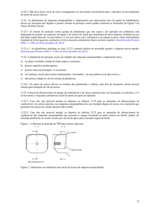 73
15.22.3. Não deve haver riscos de corte, esmagamento ou movimento incontrolável para o operador na movimentação
de meios de acesso móveis.
15.23. As plataformas de máquinas autopropelidas e implementos que apresentem risco de queda de trabalhadores
devem ser acessados por degraus e possuir sistema de proteção contra quedas conforme as dimensões da Figura 5 do
Anexo III desta Norma.
15.23.1. O sistema de proteção contra quedas de plataformas que não sejam a de operação em colhedoras está
dispensado de atender aos requisitos da figura 5 do Anexo III, desde que disponham de barra superior, instalada em um
dos lados, tendo altura de 1m (um metro) a 1,1m (um metro e dez centímetros) em relação ao piso e barra intermediária
instalada de 0,4m (quarenta centímetro) a 0,6m (sessenta centímetros) abaixo da barra superior. (Inserido pela Portaria
MTE n.º 1.893, de 09 de dezembro de 2013)
15.23.1.1. As plataformas indicadas no item 15.23.1 somente podem ser acessadas quando a máquina estiver parada.
(Inserido pela Portaria MTE n.º 1.893, de 09 de dezembro de 2013)
15.24. A plataforma de operação ou piso de trabalho das máquinas autopropelidas e implementos deve:
a) ser plana, nivelada e fixada de modo seguro e resistente;
b) possuir superfície antiderrapante;
c) possuir meios de drenagem, se necessário;
d) ser contínua, exceto para tratores denominados “acavalados”, em que poderá ser de dois níveis; e
e) não possuir rodapé no vão de entrada da plataforma.
15.24.1. Os meios de acesso móveis ou retráteis das plataformas e cabines, para fins de transporte, devem possuir
sistema para limitação do vão de acesso.
15.25. O bocal de abastecimento do tanque de combustível e de outros materiais deve ser localizado, no máximo, a 1,5
m (um metro e cinquenta centímetros) acima do ponto de apoio do operador.
15.25.1. Caso não seja possível atender ao disposto no subitem 15.25 para as operações de abastecimento de
combustível e de outros materiais, nas máquinas autopropelidas deve ser instalado degrau de acesso com manípulos que
garantam três pontos de contato durante toda a tarefa.
15.25.2. Caso não seja possível atender ao disposto no subitem 15.25 para as operações de abastecimento de
combustível das máquinas autopropelidas que possuam o tanque localizado na parte traseira ou lateral, poderá ser
utilizada plataforma ou escada externa que servirá de apoio para execução segura da tarefa.
Figura 1 - Cobertura de proteção da TDP para tratores agrícolas
Figura 2 - Dimensões em milímetros dos meios de acesso de máquina autopropelida.
 
