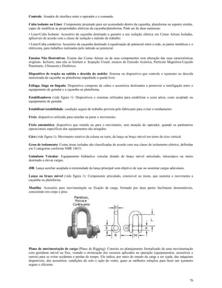 76
Controle: Atuador de interface entre o operador e o comando.
Cuba isolante ou Liner: Componente projetado para ser acomodado dentro da caçamba, plataforma ou suporte similar,
capaz de modificar as propriedades elétricas da caçamba/plataforma. Pode ser de duas naturezas:
• Liner/Cuba Isolante: Acessório da caçamba destinado a garantir a sua isolação elétrica em Cestas Aéreas Isoladas,
aplicáveis de acordo com a classe de isolação e método de trabalho.
• Liner/Cuba condutiva: Acessório da caçamba destinado à equalização de potencial entre a rede, as partes metálicas e o
eletricista, para trabalhos realizados pelo método ao potencial.
Ensaios Não Destrutivos: Exame das Cestas Aéreas ou de seus componentes sem alteração das suas características
originais. Incluem, mas não se limitam a: Inspeção Visual, ensaios de Emissão Acústica, Partícula Magnética/Líquido
Penetrante, Ultrassom e Dielétrico.
Dispositivo de tração na subida e descida do moitão: Sistema ou dispositivo que controle o içamento ou descida
motorizada da caçamba ou plataforma impedindo a queda livre.
Eslinga, linga ou lingada: Dispositivo composto de cabos e acessórios destinados a promover a interligação entre o
equipamento de guindar e a caçamba ou plataforma.
Estabilizadores (vide figura 1): Dispositivos e sistemas utilizados para estabilizar a cesta aérea, cesto acoplado ou
equipamento de guindar.
Estabilizar/estabilidade: condição segura de trabalho prevista pelo fabricante para evitar o tombamento.
Freio: dispositivo utilizado para retardar ou parar o movimento.
Freio automático: dispositivo que retarda ou para o movimento, sem atuação do operador, quando os parâmetros
operacionais específicos dos equipamentos são atingidos.
Giro (vide figura 1): Movimento rotativo da coluna ou torre, da lança ou braço móvel em torno do eixo vertical.
Grau de isolamento: Cestas áreas isoladas são classificadas de acordo com sua classe de isolamento elétrico, definidas
em 3 categorias conforme NBR 14631.
Guindaste Veicular: Equipamento hidráulico veicular dotado de braço móvel articulado, telescópico ou misto
destinado a elevar cargas.
JIB: Lança auxiliar acoplada à extremidade da lança principal com objetivo de içar ou sustentar cargas adicionais.
Lança ou braço móvel (vide figura 1): Componente articulado, extensível ou misto, que sustenta e movimenta a
caçamba ou plataforma.
Manilha: Acessório para movimentação ou fixação de carga, formado por duas partes facilmente desmontáveis,
consistindo em corpo e pino.
Plano de movimentação de carga (Plano de Rigging): Consiste no planejamento formalizado de uma movimentação
com guindaste móvel ou fixo, visando a otimização dos recursos aplicados na operação (equipamentos, acessórios e
outros) para se evitar acidentes e perdas de tempo. Ele indica, por meio do estudo da carga a ser içada, das máquinas
disponíveis, dos acessórios, condições do solo e ação do vento, quais as melhores soluções para fazer um içamento
seguro e eficiente.
 
