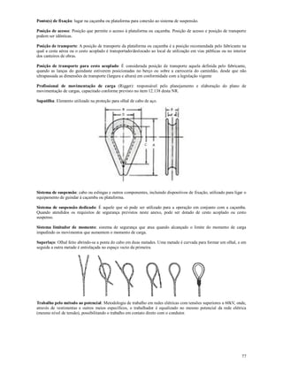 77
Ponto(s) de fixação: lugar na caçamba ou plataforma para conexão ao sistema de suspensão.
Posição de acesso: Posição que permite o acesso à plataforma ou caçamba. Posição de acesso e posição de transporte
podem ser idênticas.
Posição de transporte: A posição de transporte da plataforma ou caçamba é a posição recomendada pelo fabricante na
qual a cesta aérea ou o cesto acoplado é transportado/deslocado ao local de utilização em vias públicas ou no interior
dos canteiros de obras.
Posição de transporte para cesto acoplado: É considerada posição de transporte aquela definida pelo fabricante,
quando as lanças do guindaste estiverem posicionadas no berço ou sobre a carroceria do caminhão, desde que não
ultrapassada as dimensões de transporte (largura e altura) em conformidade com a legislação vigente
Profissional de movimentação de carga (Rigger): responsável pelo planejamento e elaboração do plano de
movimentação de cargas, capacitado conforme previsto no item 12.138 desta NR.
Sapatilha: Elemento utilizado na proteção para olhal de cabo de aço.
Sistema de suspensão: cabo ou eslingas e outros componentes, incluindo dispositivos de fixação, utilizado para ligar o
equipamento de guindar à caçamba ou plataforma.
Sistema de suspensão dedicado: É aquele que só pode ser utilizado para a operação em conjunto com a caçamba.
Quando atendidos os requisitos de segurança previstos neste anexo, pode ser dotado de cesto acoplado ou cesto
suspenso.
Sistema limitador de momento: sistema de segurança que atua quando alcançado o limite do momento de carga
impedindo os movimentos que aumentem o momento de carga.
Superlaço: Olhal feito abrindo-se a ponta do cabo em duas metades. Uma metade é curvada para formar um olhal, e em
seguida a outra metade é entrelaçada no espaço vazio da primeira.
Trabalho pelo método ao potencial: Metodologia de trabalho em redes elétricas com tensões superiores a 60kV, onde,
através de vestimentas e outros meios específicos, o trabalhador é equalizado no mesmo potencial da rede elétrica
(mesmo nível de tensão), possibilitando o trabalho em contato direto com o condutor.
 